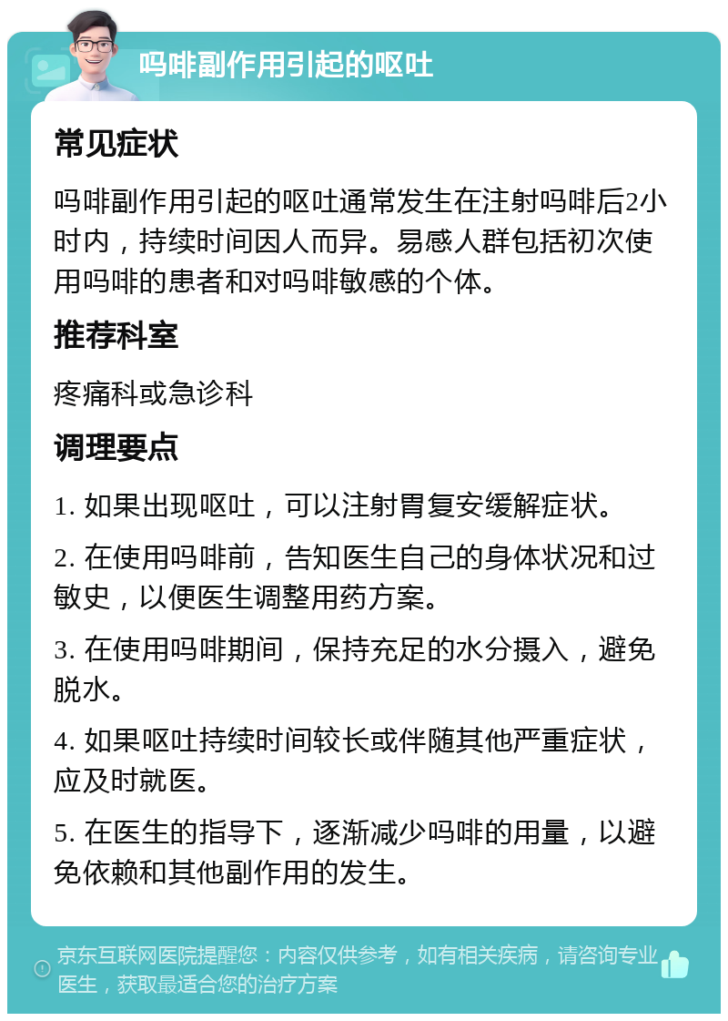 吗啡副作用引起的呕吐 常见症状 吗啡副作用引起的呕吐通常发生在注射吗啡后2小时内，持续时间因人而异。易感人群包括初次使用吗啡的患者和对吗啡敏感的个体。 推荐科室 疼痛科或急诊科 调理要点 1. 如果出现呕吐，可以注射胃复安缓解症状。 2. 在使用吗啡前，告知医生自己的身体状况和过敏史，以便医生调整用药方案。 3. 在使用吗啡期间，保持充足的水分摄入，避免脱水。 4. 如果呕吐持续时间较长或伴随其他严重症状，应及时就医。 5. 在医生的指导下，逐渐减少吗啡的用量，以避免依赖和其他副作用的发生。