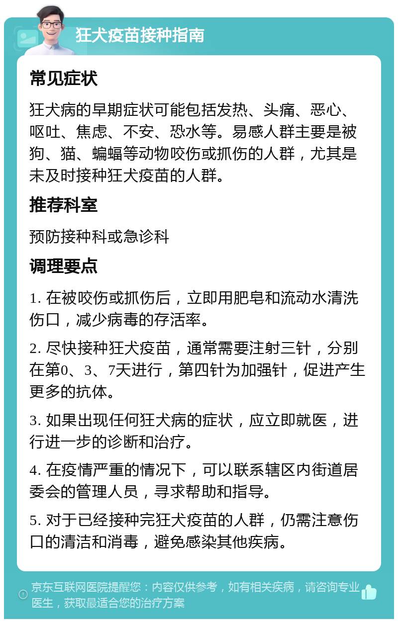 狂犬疫苗接种指南 常见症状 狂犬病的早期症状可能包括发热、头痛、恶心、呕吐、焦虑、不安、恐水等。易感人群主要是被狗、猫、蝙蝠等动物咬伤或抓伤的人群，尤其是未及时接种狂犬疫苗的人群。 推荐科室 预防接种科或急诊科 调理要点 1. 在被咬伤或抓伤后，立即用肥皂和流动水清洗伤口，减少病毒的存活率。 2. 尽快接种狂犬疫苗，通常需要注射三针，分别在第0、3、7天进行，第四针为加强针，促进产生更多的抗体。 3. 如果出现任何狂犬病的症状，应立即就医，进行进一步的诊断和治疗。 4. 在疫情严重的情况下，可以联系辖区内街道居委会的管理人员，寻求帮助和指导。 5. 对于已经接种完狂犬疫苗的人群，仍需注意伤口的清洁和消毒，避免感染其他疾病。