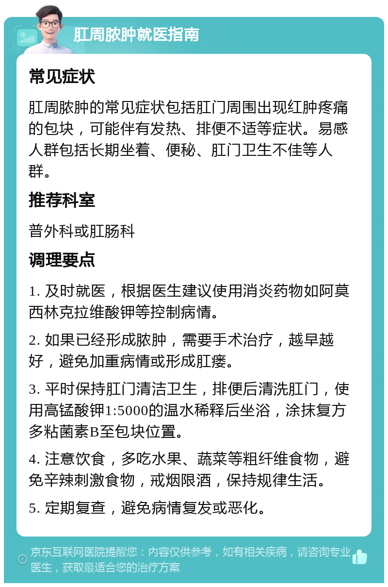 肛周脓肿就医指南 常见症状 肛周脓肿的常见症状包括肛门周围出现红肿疼痛的包块，可能伴有发热、排便不适等症状。易感人群包括长期坐着、便秘、肛门卫生不佳等人群。 推荐科室 普外科或肛肠科 调理要点 1. 及时就医，根据医生建议使用消炎药物如阿莫西林克拉维酸钾等控制病情。 2. 如果已经形成脓肿，需要手术治疗，越早越好，避免加重病情或形成肛瘘。 3. 平时保持肛门清洁卫生，排便后清洗肛门，使用高锰酸钾1:5000的温水稀释后坐浴，涂抹复方多粘菌素B至包块位置。 4. 注意饮食，多吃水果、蔬菜等粗纤维食物，避免辛辣刺激食物，戒烟限酒，保持规律生活。 5. 定期复查，避免病情复发或恶化。