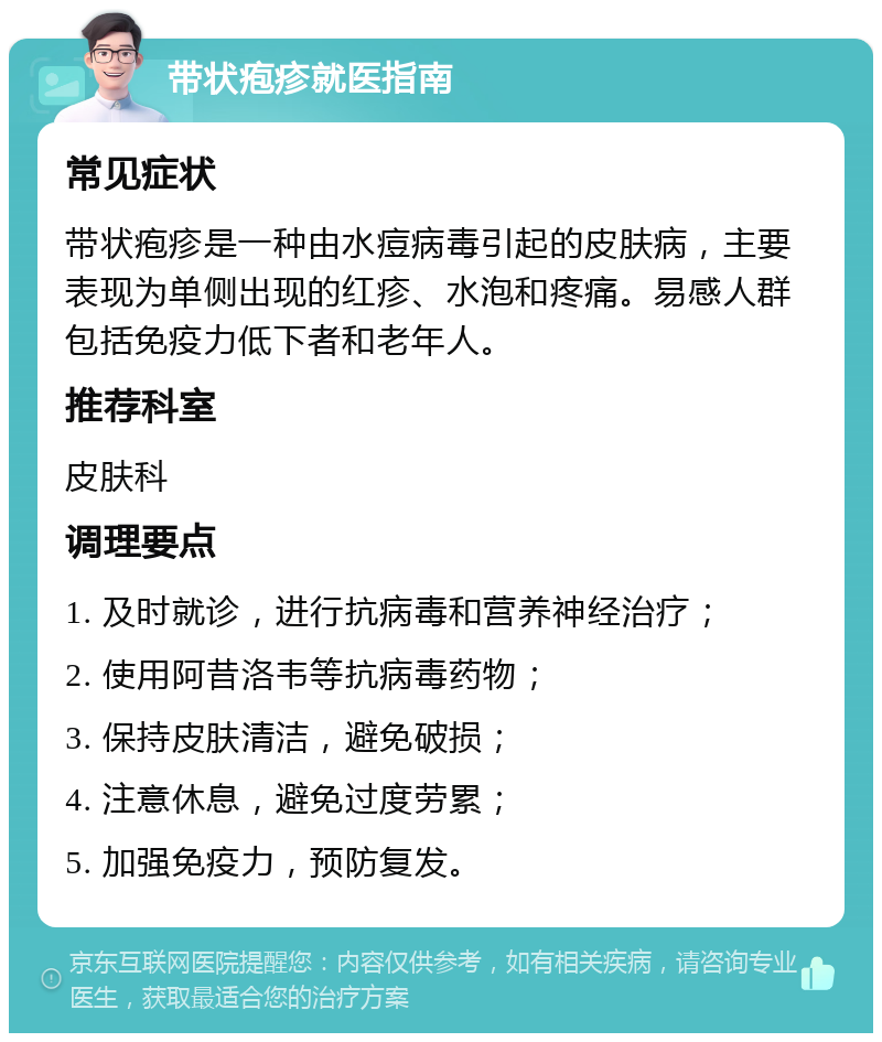 带状疱疹就医指南 常见症状 带状疱疹是一种由水痘病毒引起的皮肤病，主要表现为单侧出现的红疹、水泡和疼痛。易感人群包括免疫力低下者和老年人。 推荐科室 皮肤科 调理要点 1. 及时就诊，进行抗病毒和营养神经治疗； 2. 使用阿昔洛韦等抗病毒药物； 3. 保持皮肤清洁，避免破损； 4. 注意休息，避免过度劳累； 5. 加强免疫力，预防复发。