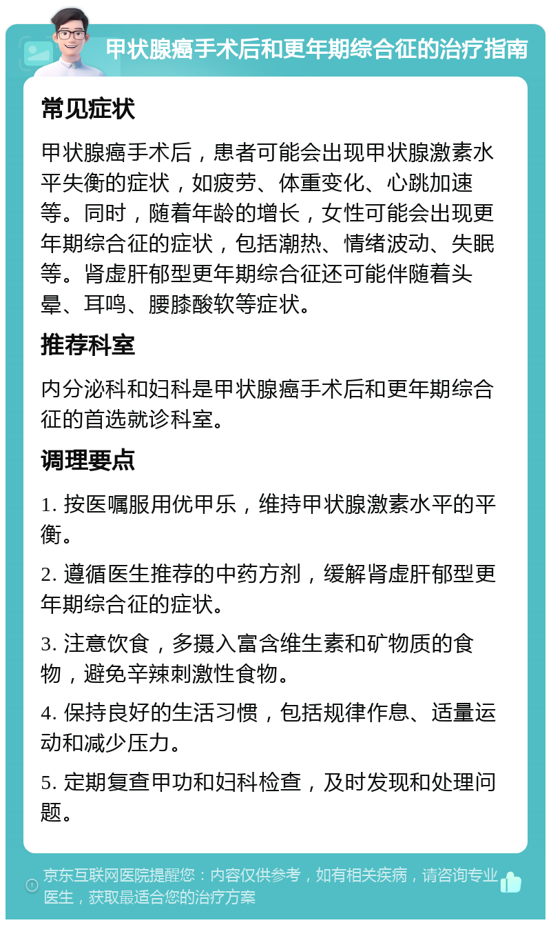 甲状腺癌手术后和更年期综合征的治疗指南 常见症状 甲状腺癌手术后，患者可能会出现甲状腺激素水平失衡的症状，如疲劳、体重变化、心跳加速等。同时，随着年龄的增长，女性可能会出现更年期综合征的症状，包括潮热、情绪波动、失眠等。肾虚肝郁型更年期综合征还可能伴随着头晕、耳鸣、腰膝酸软等症状。 推荐科室 内分泌科和妇科是甲状腺癌手术后和更年期综合征的首选就诊科室。 调理要点 1. 按医嘱服用优甲乐，维持甲状腺激素水平的平衡。 2. 遵循医生推荐的中药方剂，缓解肾虚肝郁型更年期综合征的症状。 3. 注意饮食，多摄入富含维生素和矿物质的食物，避免辛辣刺激性食物。 4. 保持良好的生活习惯，包括规律作息、适量运动和减少压力。 5. 定期复查甲功和妇科检查，及时发现和处理问题。