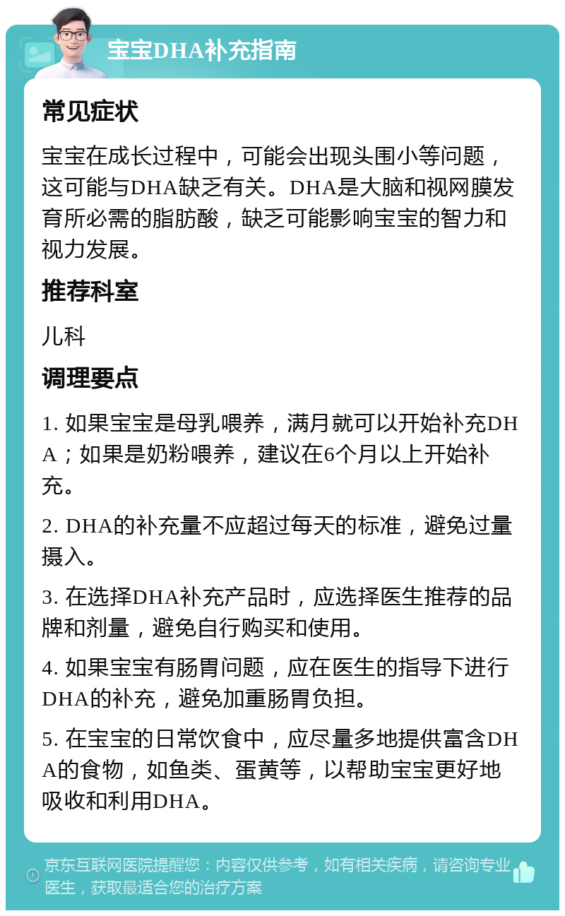 宝宝DHA补充指南 常见症状 宝宝在成长过程中，可能会出现头围小等问题，这可能与DHA缺乏有关。DHA是大脑和视网膜发育所必需的脂肪酸，缺乏可能影响宝宝的智力和视力发展。 推荐科室 儿科 调理要点 1. 如果宝宝是母乳喂养，满月就可以开始补充DHA；如果是奶粉喂养，建议在6个月以上开始补充。 2. DHA的补充量不应超过每天的标准，避免过量摄入。 3. 在选择DHA补充产品时，应选择医生推荐的品牌和剂量，避免自行购买和使用。 4. 如果宝宝有肠胃问题，应在医生的指导下进行DHA的补充，避免加重肠胃负担。 5. 在宝宝的日常饮食中，应尽量多地提供富含DHA的食物，如鱼类、蛋黄等，以帮助宝宝更好地吸收和利用DHA。