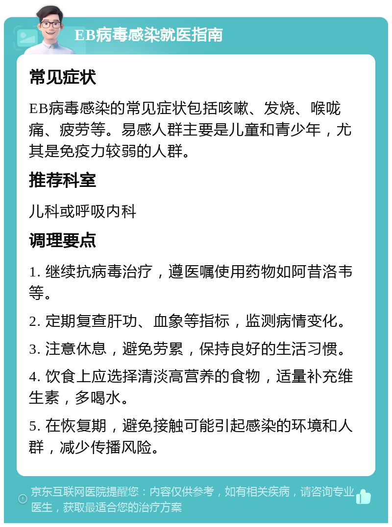 EB病毒感染就医指南 常见症状 EB病毒感染的常见症状包括咳嗽、发烧、喉咙痛、疲劳等。易感人群主要是儿童和青少年，尤其是免疫力较弱的人群。 推荐科室 儿科或呼吸内科 调理要点 1. 继续抗病毒治疗，遵医嘱使用药物如阿昔洛韦等。 2. 定期复查肝功、血象等指标，监测病情变化。 3. 注意休息，避免劳累，保持良好的生活习惯。 4. 饮食上应选择清淡高营养的食物，适量补充维生素，多喝水。 5. 在恢复期，避免接触可能引起感染的环境和人群，减少传播风险。