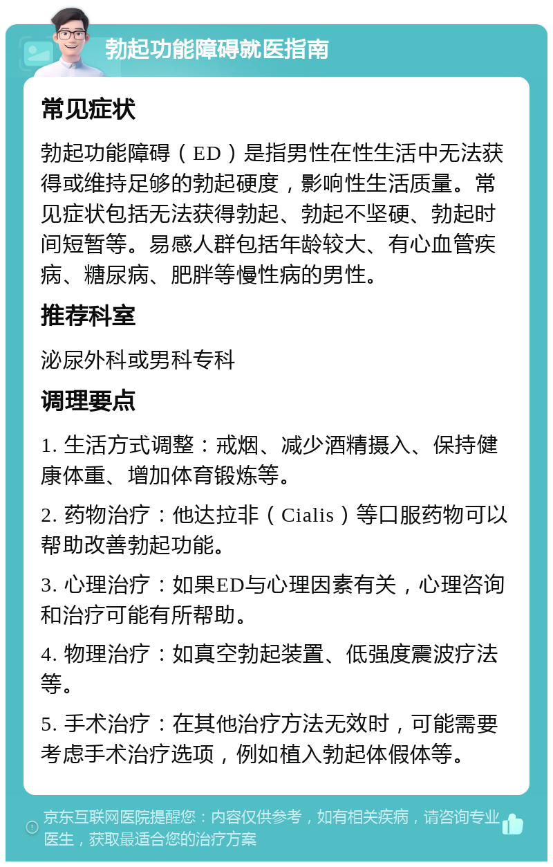 勃起功能障碍就医指南 常见症状 勃起功能障碍（ED）是指男性在性生活中无法获得或维持足够的勃起硬度，影响性生活质量。常见症状包括无法获得勃起、勃起不坚硬、勃起时间短暂等。易感人群包括年龄较大、有心血管疾病、糖尿病、肥胖等慢性病的男性。 推荐科室 泌尿外科或男科专科 调理要点 1. 生活方式调整：戒烟、减少酒精摄入、保持健康体重、增加体育锻炼等。 2. 药物治疗：他达拉非（Cialis）等口服药物可以帮助改善勃起功能。 3. 心理治疗：如果ED与心理因素有关，心理咨询和治疗可能有所帮助。 4. 物理治疗：如真空勃起装置、低强度震波疗法等。 5. 手术治疗：在其他治疗方法无效时，可能需要考虑手术治疗选项，例如植入勃起体假体等。