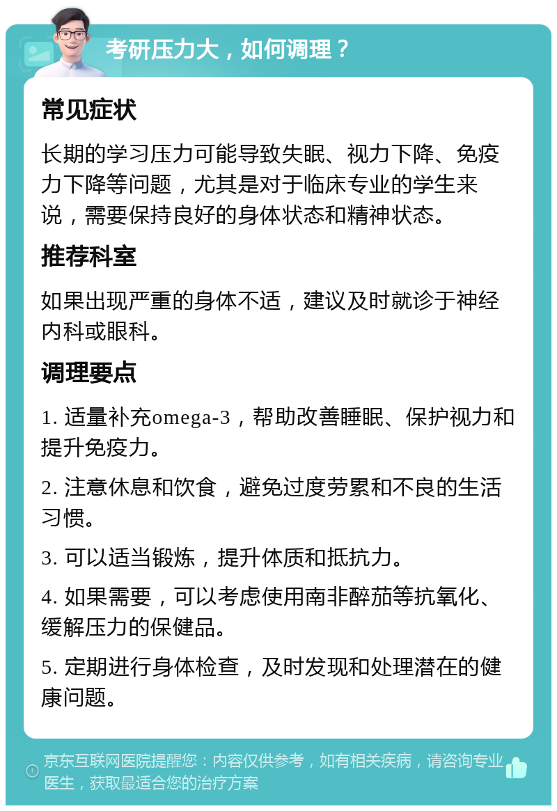 考研压力大，如何调理？ 常见症状 长期的学习压力可能导致失眠、视力下降、免疫力下降等问题，尤其是对于临床专业的学生来说，需要保持良好的身体状态和精神状态。 推荐科室 如果出现严重的身体不适，建议及时就诊于神经内科或眼科。 调理要点 1. 适量补充omega-3，帮助改善睡眠、保护视力和提升免疫力。 2. 注意休息和饮食，避免过度劳累和不良的生活习惯。 3. 可以适当锻炼，提升体质和抵抗力。 4. 如果需要，可以考虑使用南非醉茄等抗氧化、缓解压力的保健品。 5. 定期进行身体检查，及时发现和处理潜在的健康问题。