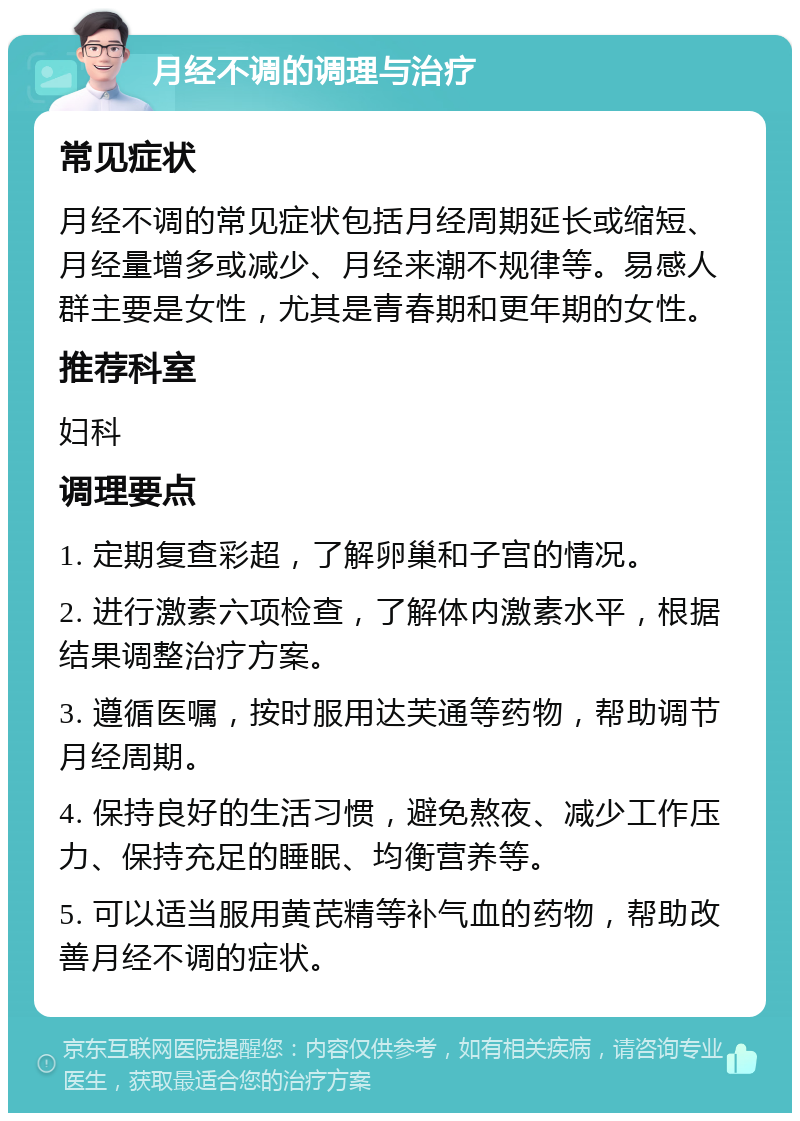 月经不调的调理与治疗 常见症状 月经不调的常见症状包括月经周期延长或缩短、月经量增多或减少、月经来潮不规律等。易感人群主要是女性，尤其是青春期和更年期的女性。 推荐科室 妇科 调理要点 1. 定期复查彩超，了解卵巢和子宫的情况。 2. 进行激素六项检查，了解体内激素水平，根据结果调整治疗方案。 3. 遵循医嘱，按时服用达芙通等药物，帮助调节月经周期。 4. 保持良好的生活习惯，避免熬夜、减少工作压力、保持充足的睡眠、均衡营养等。 5. 可以适当服用黄芪精等补气血的药物，帮助改善月经不调的症状。