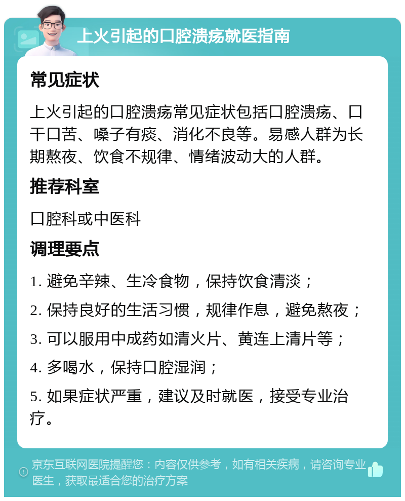 上火引起的口腔溃疡就医指南 常见症状 上火引起的口腔溃疡常见症状包括口腔溃疡、口干口苦、嗓子有痰、消化不良等。易感人群为长期熬夜、饮食不规律、情绪波动大的人群。 推荐科室 口腔科或中医科 调理要点 1. 避免辛辣、生冷食物，保持饮食清淡； 2. 保持良好的生活习惯，规律作息，避免熬夜； 3. 可以服用中成药如清火片、黄连上清片等； 4. 多喝水，保持口腔湿润； 5. 如果症状严重，建议及时就医，接受专业治疗。