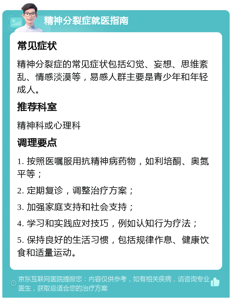 精神分裂症就医指南 常见症状 精神分裂症的常见症状包括幻觉、妄想、思维紊乱、情感淡漠等，易感人群主要是青少年和年轻成人。 推荐科室 精神科或心理科 调理要点 1. 按照医嘱服用抗精神病药物，如利培酮、奥氮平等； 2. 定期复诊，调整治疗方案； 3. 加强家庭支持和社会支持； 4. 学习和实践应对技巧，例如认知行为疗法； 5. 保持良好的生活习惯，包括规律作息、健康饮食和适量运动。