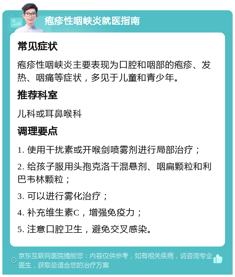 疱疹性咽峡炎就医指南 常见症状 疱疹性咽峡炎主要表现为口腔和咽部的疱疹、发热、咽痛等症状，多见于儿童和青少年。 推荐科室 儿科或耳鼻喉科 调理要点 1. 使用干扰素或开喉剑喷雾剂进行局部治疗； 2. 给孩子服用头孢克洛干混悬剂、咽扁颗粒和利巴韦林颗粒； 3. 可以进行雾化治疗； 4. 补充维生素C，增强免疫力； 5. 注意口腔卫生，避免交叉感染。