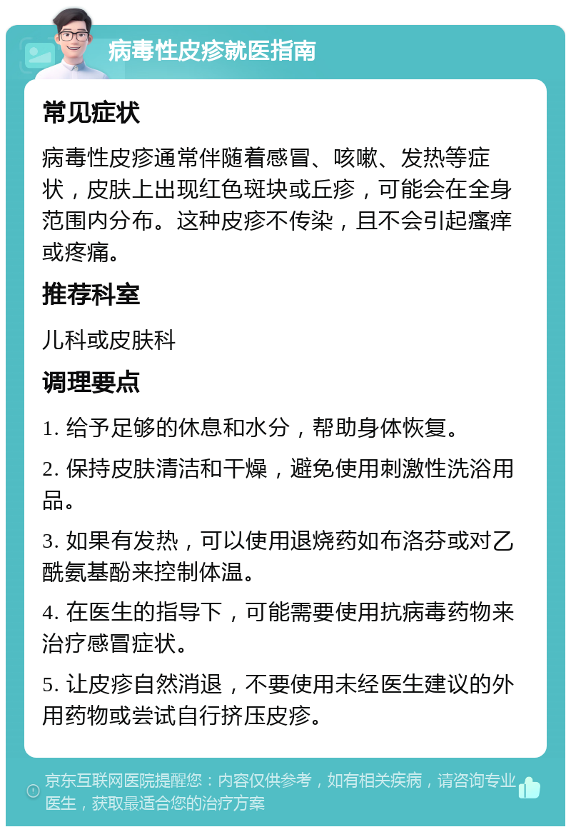 病毒性皮疹就医指南 常见症状 病毒性皮疹通常伴随着感冒、咳嗽、发热等症状，皮肤上出现红色斑块或丘疹，可能会在全身范围内分布。这种皮疹不传染，且不会引起瘙痒或疼痛。 推荐科室 儿科或皮肤科 调理要点 1. 给予足够的休息和水分，帮助身体恢复。 2. 保持皮肤清洁和干燥，避免使用刺激性洗浴用品。 3. 如果有发热，可以使用退烧药如布洛芬或对乙酰氨基酚来控制体温。 4. 在医生的指导下，可能需要使用抗病毒药物来治疗感冒症状。 5. 让皮疹自然消退，不要使用未经医生建议的外用药物或尝试自行挤压皮疹。