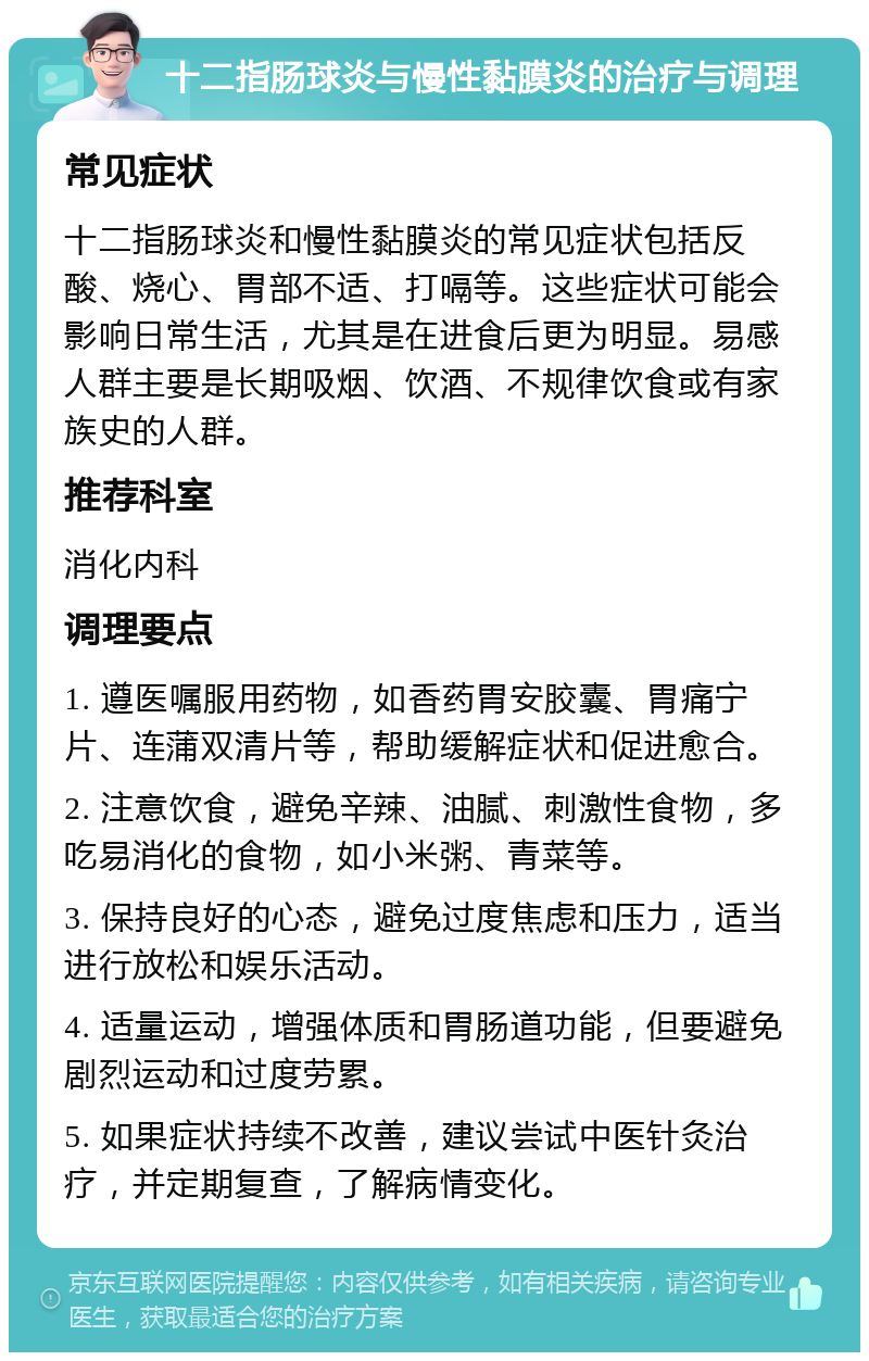 十二指肠球炎与慢性黏膜炎的治疗与调理 常见症状 十二指肠球炎和慢性黏膜炎的常见症状包括反酸、烧心、胃部不适、打嗝等。这些症状可能会影响日常生活，尤其是在进食后更为明显。易感人群主要是长期吸烟、饮酒、不规律饮食或有家族史的人群。 推荐科室 消化内科 调理要点 1. 遵医嘱服用药物，如香药胃安胶囊、胃痛宁片、连蒲双清片等，帮助缓解症状和促进愈合。 2. 注意饮食，避免辛辣、油腻、刺激性食物，多吃易消化的食物，如小米粥、青菜等。 3. 保持良好的心态，避免过度焦虑和压力，适当进行放松和娱乐活动。 4. 适量运动，增强体质和胃肠道功能，但要避免剧烈运动和过度劳累。 5. 如果症状持续不改善，建议尝试中医针灸治疗，并定期复查，了解病情变化。