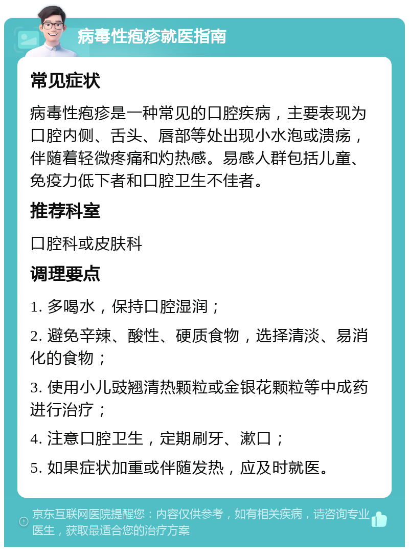 病毒性疱疹就医指南 常见症状 病毒性疱疹是一种常见的口腔疾病，主要表现为口腔内侧、舌头、唇部等处出现小水泡或溃疡，伴随着轻微疼痛和灼热感。易感人群包括儿童、免疫力低下者和口腔卫生不佳者。 推荐科室 口腔科或皮肤科 调理要点 1. 多喝水，保持口腔湿润； 2. 避免辛辣、酸性、硬质食物，选择清淡、易消化的食物； 3. 使用小儿豉翘清热颗粒或金银花颗粒等中成药进行治疗； 4. 注意口腔卫生，定期刷牙、漱口； 5. 如果症状加重或伴随发热，应及时就医。