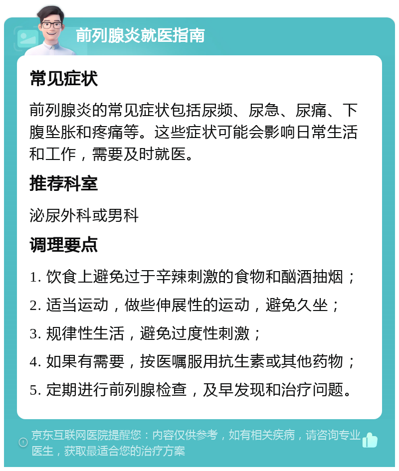 前列腺炎就医指南 常见症状 前列腺炎的常见症状包括尿频、尿急、尿痛、下腹坠胀和疼痛等。这些症状可能会影响日常生活和工作，需要及时就医。 推荐科室 泌尿外科或男科 调理要点 1. 饮食上避免过于辛辣刺激的食物和酗酒抽烟； 2. 适当运动，做些伸展性的运动，避免久坐； 3. 规律性生活，避免过度性刺激； 4. 如果有需要，按医嘱服用抗生素或其他药物； 5. 定期进行前列腺检查，及早发现和治疗问题。