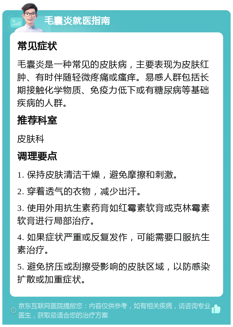 毛囊炎就医指南 常见症状 毛囊炎是一种常见的皮肤病，主要表现为皮肤红肿、有时伴随轻微疼痛或瘙痒。易感人群包括长期接触化学物质、免疫力低下或有糖尿病等基础疾病的人群。 推荐科室 皮肤科 调理要点 1. 保持皮肤清洁干燥，避免摩擦和刺激。 2. 穿着透气的衣物，减少出汗。 3. 使用外用抗生素药膏如红霉素软膏或克林霉素软膏进行局部治疗。 4. 如果症状严重或反复发作，可能需要口服抗生素治疗。 5. 避免挤压或刮擦受影响的皮肤区域，以防感染扩散或加重症状。