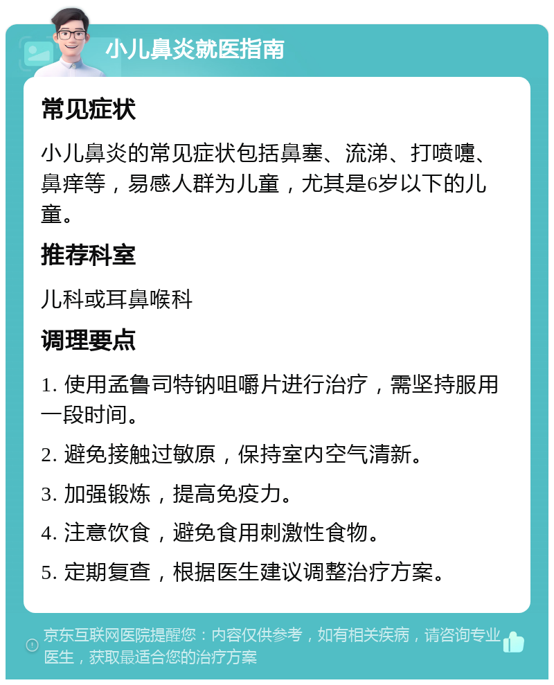 小儿鼻炎就医指南 常见症状 小儿鼻炎的常见症状包括鼻塞、流涕、打喷嚏、鼻痒等，易感人群为儿童，尤其是6岁以下的儿童。 推荐科室 儿科或耳鼻喉科 调理要点 1. 使用孟鲁司特钠咀嚼片进行治疗，需坚持服用一段时间。 2. 避免接触过敏原，保持室内空气清新。 3. 加强锻炼，提高免疫力。 4. 注意饮食，避免食用刺激性食物。 5. 定期复查，根据医生建议调整治疗方案。