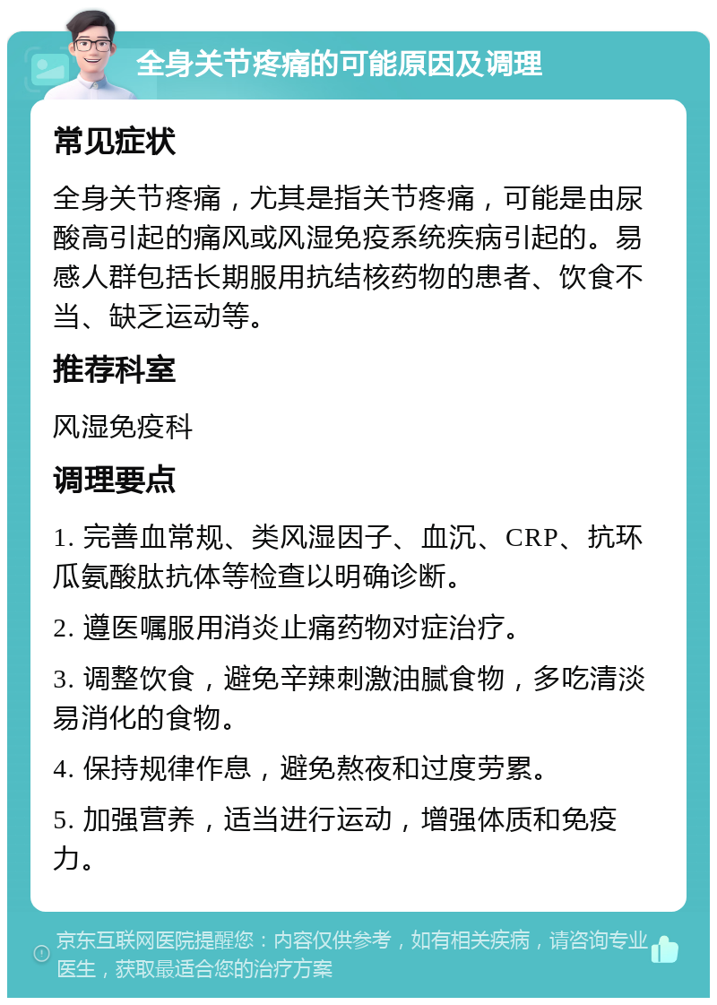 全身关节疼痛的可能原因及调理 常见症状 全身关节疼痛，尤其是指关节疼痛，可能是由尿酸高引起的痛风或风湿免疫系统疾病引起的。易感人群包括长期服用抗结核药物的患者、饮食不当、缺乏运动等。 推荐科室 风湿免疫科 调理要点 1. 完善血常规、类风湿因子、血沉、CRP、抗环瓜氨酸肽抗体等检查以明确诊断。 2. 遵医嘱服用消炎止痛药物对症治疗。 3. 调整饮食，避免辛辣刺激油腻食物，多吃清淡易消化的食物。 4. 保持规律作息，避免熬夜和过度劳累。 5. 加强营养，适当进行运动，增强体质和免疫力。