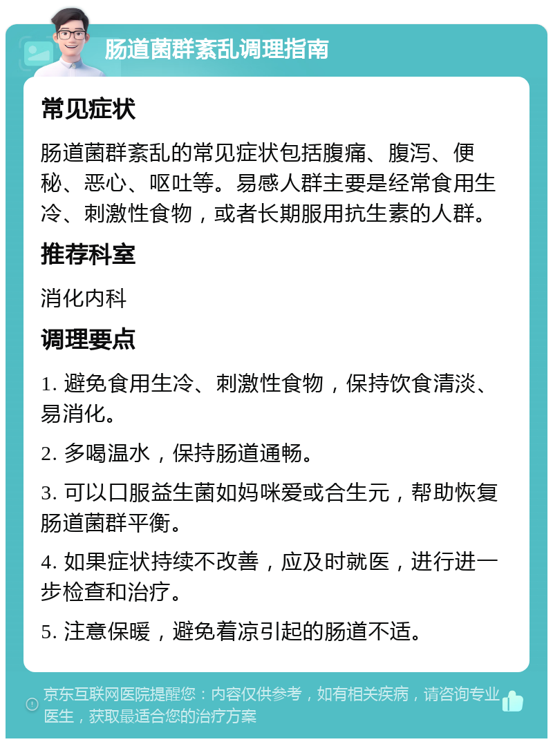 肠道菌群紊乱调理指南 常见症状 肠道菌群紊乱的常见症状包括腹痛、腹泻、便秘、恶心、呕吐等。易感人群主要是经常食用生冷、刺激性食物，或者长期服用抗生素的人群。 推荐科室 消化内科 调理要点 1. 避免食用生冷、刺激性食物，保持饮食清淡、易消化。 2. 多喝温水，保持肠道通畅。 3. 可以口服益生菌如妈咪爱或合生元，帮助恢复肠道菌群平衡。 4. 如果症状持续不改善，应及时就医，进行进一步检查和治疗。 5. 注意保暖，避免着凉引起的肠道不适。