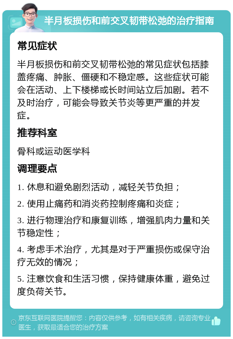 半月板损伤和前交叉韧带松弛的治疗指南 常见症状 半月板损伤和前交叉韧带松弛的常见症状包括膝盖疼痛、肿胀、僵硬和不稳定感。这些症状可能会在活动、上下楼梯或长时间站立后加剧。若不及时治疗，可能会导致关节炎等更严重的并发症。 推荐科室 骨科或运动医学科 调理要点 1. 休息和避免剧烈活动，减轻关节负担； 2. 使用止痛药和消炎药控制疼痛和炎症； 3. 进行物理治疗和康复训练，增强肌肉力量和关节稳定性； 4. 考虑手术治疗，尤其是对于严重损伤或保守治疗无效的情况； 5. 注意饮食和生活习惯，保持健康体重，避免过度负荷关节。