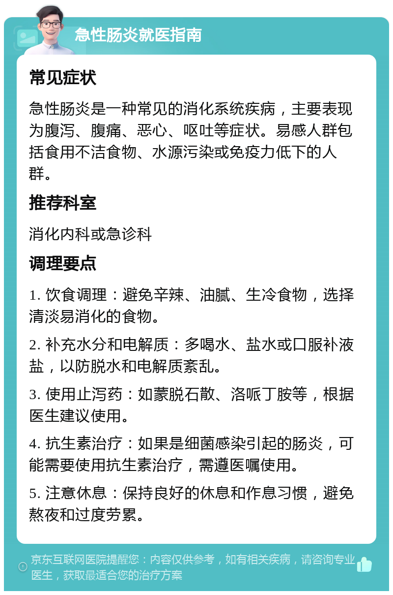 急性肠炎就医指南 常见症状 急性肠炎是一种常见的消化系统疾病，主要表现为腹泻、腹痛、恶心、呕吐等症状。易感人群包括食用不洁食物、水源污染或免疫力低下的人群。 推荐科室 消化内科或急诊科 调理要点 1. 饮食调理：避免辛辣、油腻、生冷食物，选择清淡易消化的食物。 2. 补充水分和电解质：多喝水、盐水或口服补液盐，以防脱水和电解质紊乱。 3. 使用止泻药：如蒙脱石散、洛哌丁胺等，根据医生建议使用。 4. 抗生素治疗：如果是细菌感染引起的肠炎，可能需要使用抗生素治疗，需遵医嘱使用。 5. 注意休息：保持良好的休息和作息习惯，避免熬夜和过度劳累。