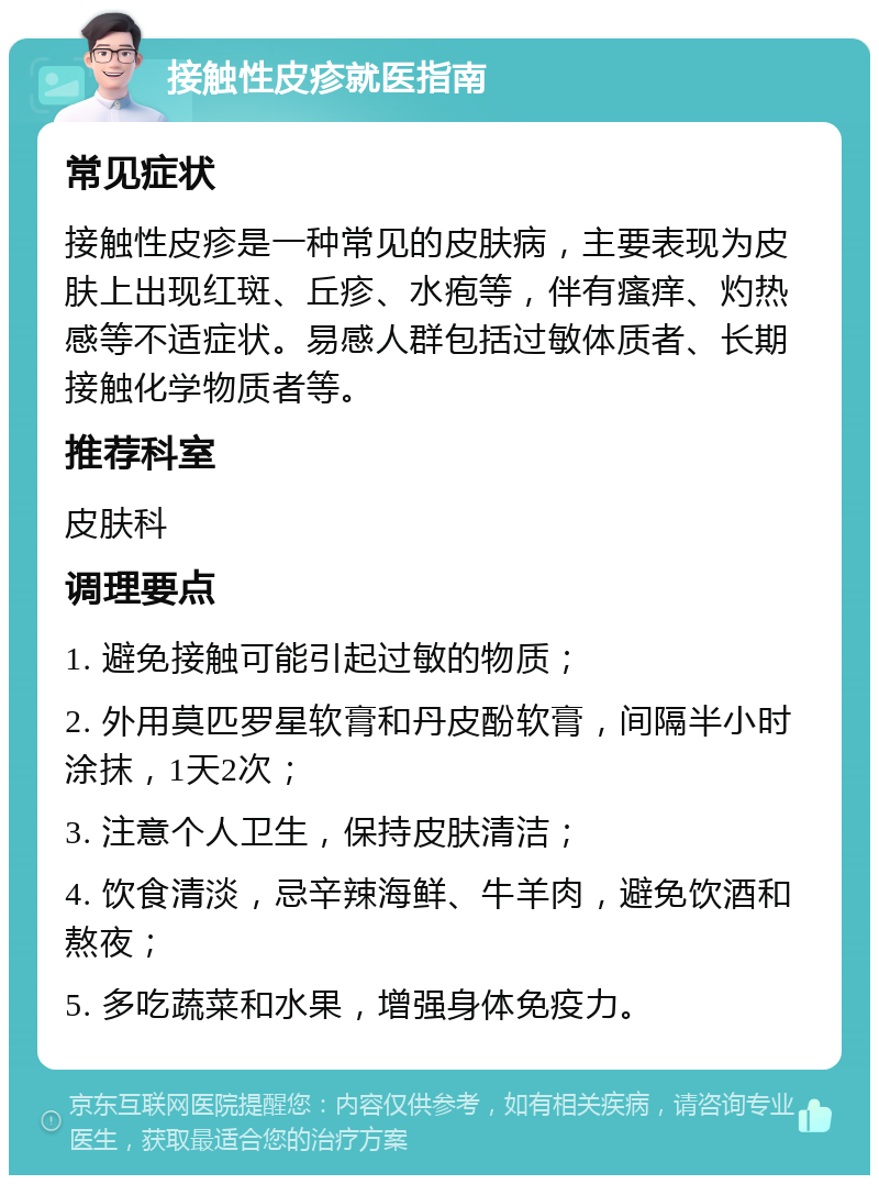 接触性皮疹就医指南 常见症状 接触性皮疹是一种常见的皮肤病，主要表现为皮肤上出现红斑、丘疹、水疱等，伴有瘙痒、灼热感等不适症状。易感人群包括过敏体质者、长期接触化学物质者等。 推荐科室 皮肤科 调理要点 1. 避免接触可能引起过敏的物质； 2. 外用莫匹罗星软膏和丹皮酚软膏，间隔半小时涂抹，1天2次； 3. 注意个人卫生，保持皮肤清洁； 4. 饮食清淡，忌辛辣海鲜、牛羊肉，避免饮酒和熬夜； 5. 多吃蔬菜和水果，增强身体免疫力。