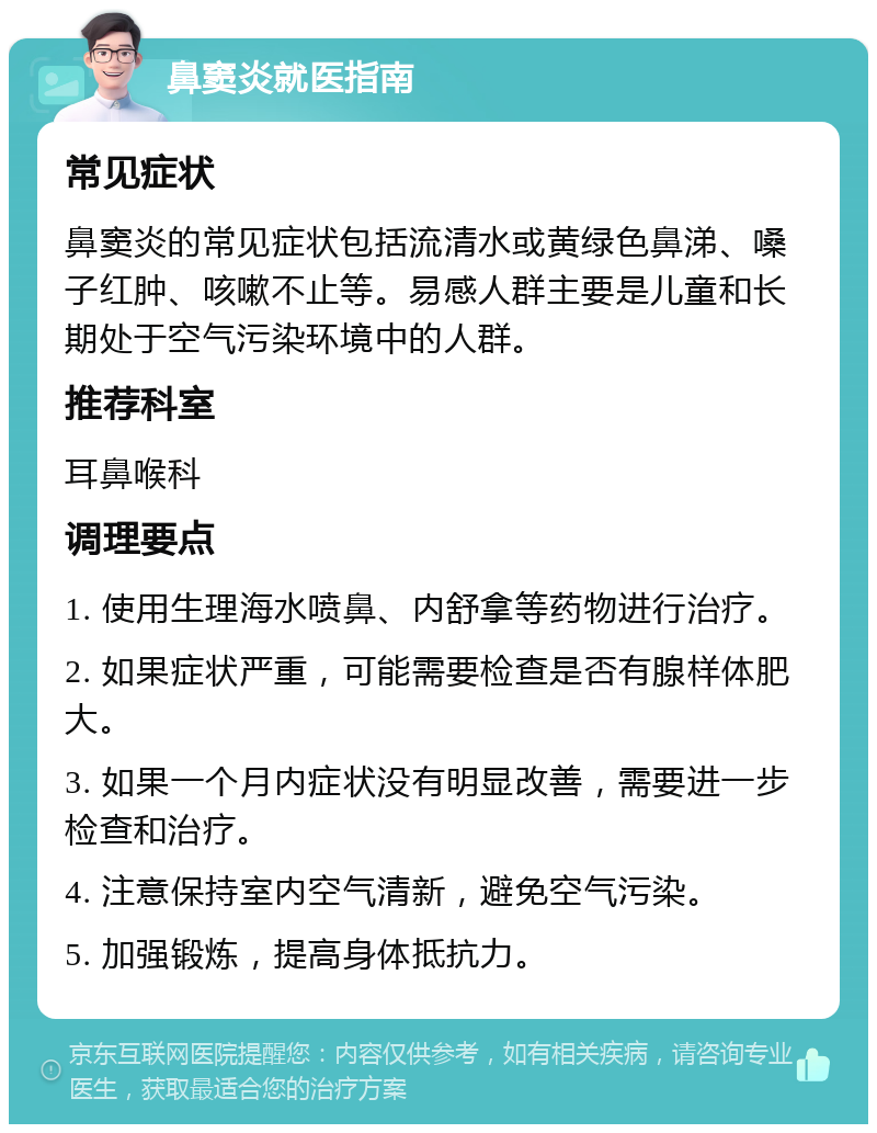 鼻窦炎就医指南 常见症状 鼻窦炎的常见症状包括流清水或黄绿色鼻涕、嗓子红肿、咳嗽不止等。易感人群主要是儿童和长期处于空气污染环境中的人群。 推荐科室 耳鼻喉科 调理要点 1. 使用生理海水喷鼻、内舒拿等药物进行治疗。 2. 如果症状严重，可能需要检查是否有腺样体肥大。 3. 如果一个月内症状没有明显改善，需要进一步检查和治疗。 4. 注意保持室内空气清新，避免空气污染。 5. 加强锻炼，提高身体抵抗力。