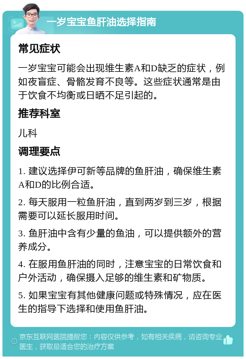 一岁宝宝鱼肝油选择指南 常见症状 一岁宝宝可能会出现维生素A和D缺乏的症状，例如夜盲症、骨骼发育不良等。这些症状通常是由于饮食不均衡或日晒不足引起的。 推荐科室 儿科 调理要点 1. 建议选择伊可新等品牌的鱼肝油，确保维生素A和D的比例合适。 2. 每天服用一粒鱼肝油，直到两岁到三岁，根据需要可以延长服用时间。 3. 鱼肝油中含有少量的鱼油，可以提供额外的营养成分。 4. 在服用鱼肝油的同时，注意宝宝的日常饮食和户外活动，确保摄入足够的维生素和矿物质。 5. 如果宝宝有其他健康问题或特殊情况，应在医生的指导下选择和使用鱼肝油。