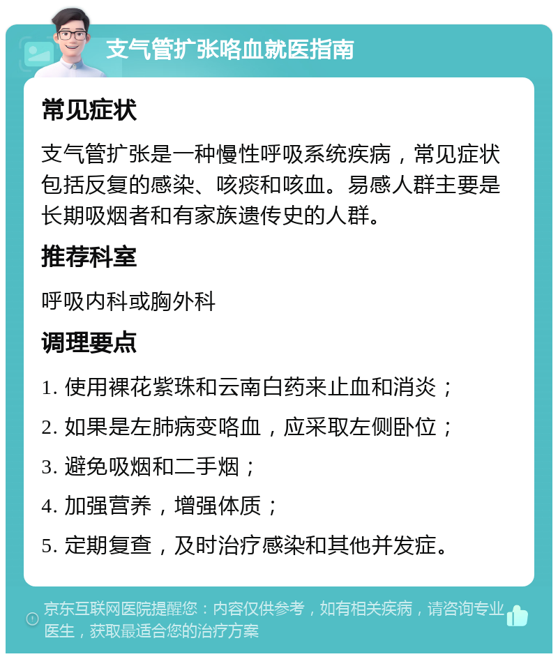 支气管扩张咯血就医指南 常见症状 支气管扩张是一种慢性呼吸系统疾病，常见症状包括反复的感染、咳痰和咳血。易感人群主要是长期吸烟者和有家族遗传史的人群。 推荐科室 呼吸内科或胸外科 调理要点 1. 使用裸花紫珠和云南白药来止血和消炎； 2. 如果是左肺病变咯血，应采取左侧卧位； 3. 避免吸烟和二手烟； 4. 加强营养，增强体质； 5. 定期复查，及时治疗感染和其他并发症。