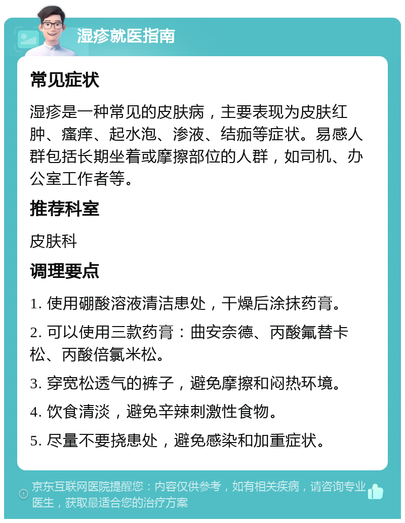 湿疹就医指南 常见症状 湿疹是一种常见的皮肤病，主要表现为皮肤红肿、瘙痒、起水泡、渗液、结痂等症状。易感人群包括长期坐着或摩擦部位的人群，如司机、办公室工作者等。 推荐科室 皮肤科 调理要点 1. 使用硼酸溶液清洁患处，干燥后涂抹药膏。 2. 可以使用三款药膏：曲安奈德、丙酸氟替卡松、丙酸倍氯米松。 3. 穿宽松透气的裤子，避免摩擦和闷热环境。 4. 饮食清淡，避免辛辣刺激性食物。 5. 尽量不要挠患处，避免感染和加重症状。