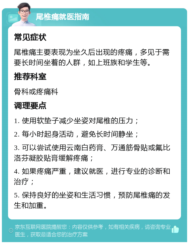 尾椎痛就医指南 常见症状 尾椎痛主要表现为坐久后出现的疼痛，多见于需要长时间坐着的人群，如上班族和学生等。 推荐科室 骨科或疼痛科 调理要点 1. 使用软垫子减少坐姿对尾椎的压力； 2. 每小时起身活动，避免长时间静坐； 3. 可以尝试使用云南白药膏、万通筋骨贴或氟比洛芬凝胶贴膏缓解疼痛； 4. 如果疼痛严重，建议就医，进行专业的诊断和治疗； 5. 保持良好的坐姿和生活习惯，预防尾椎痛的发生和加重。