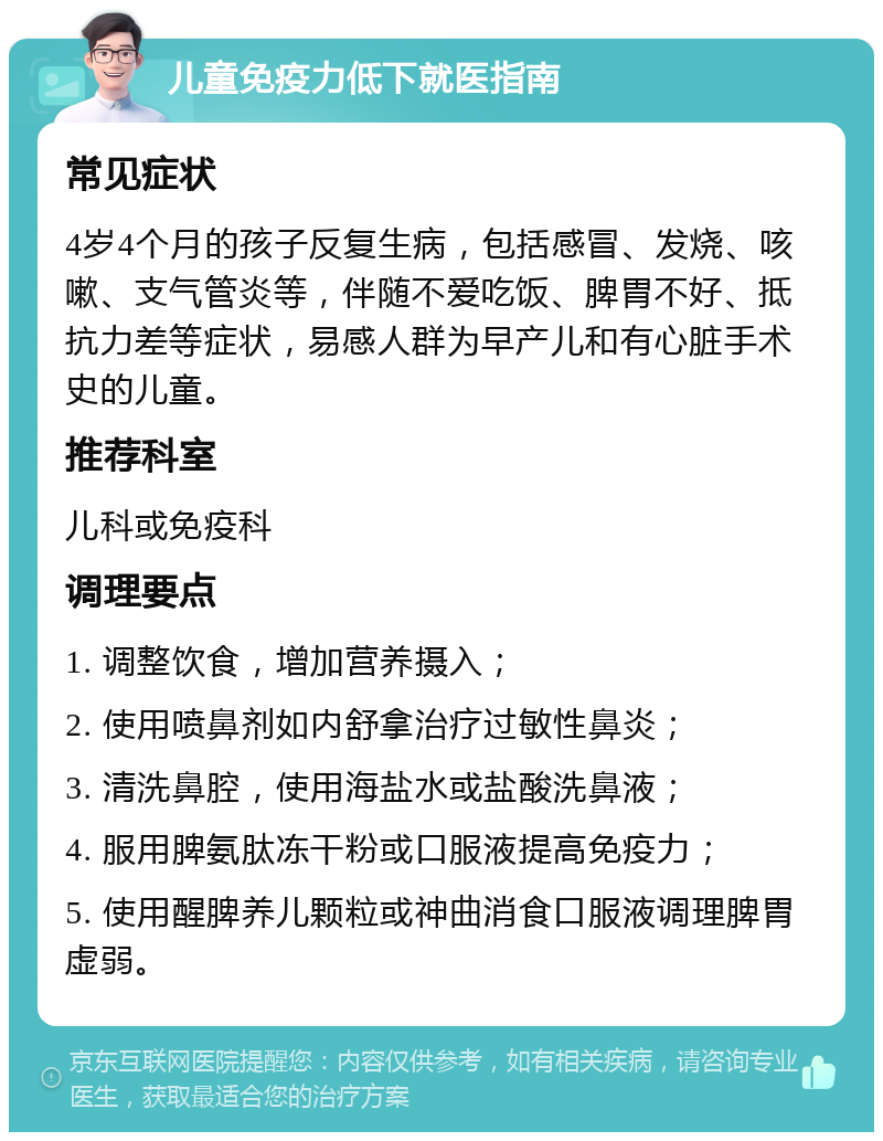 儿童免疫力低下就医指南 常见症状 4岁4个月的孩子反复生病，包括感冒、发烧、咳嗽、支气管炎等，伴随不爱吃饭、脾胃不好、抵抗力差等症状，易感人群为早产儿和有心脏手术史的儿童。 推荐科室 儿科或免疫科 调理要点 1. 调整饮食，增加营养摄入； 2. 使用喷鼻剂如内舒拿治疗过敏性鼻炎； 3. 清洗鼻腔，使用海盐水或盐酸洗鼻液； 4. 服用脾氨肽冻干粉或口服液提高免疫力； 5. 使用醒脾养儿颗粒或神曲消食口服液调理脾胃虚弱。