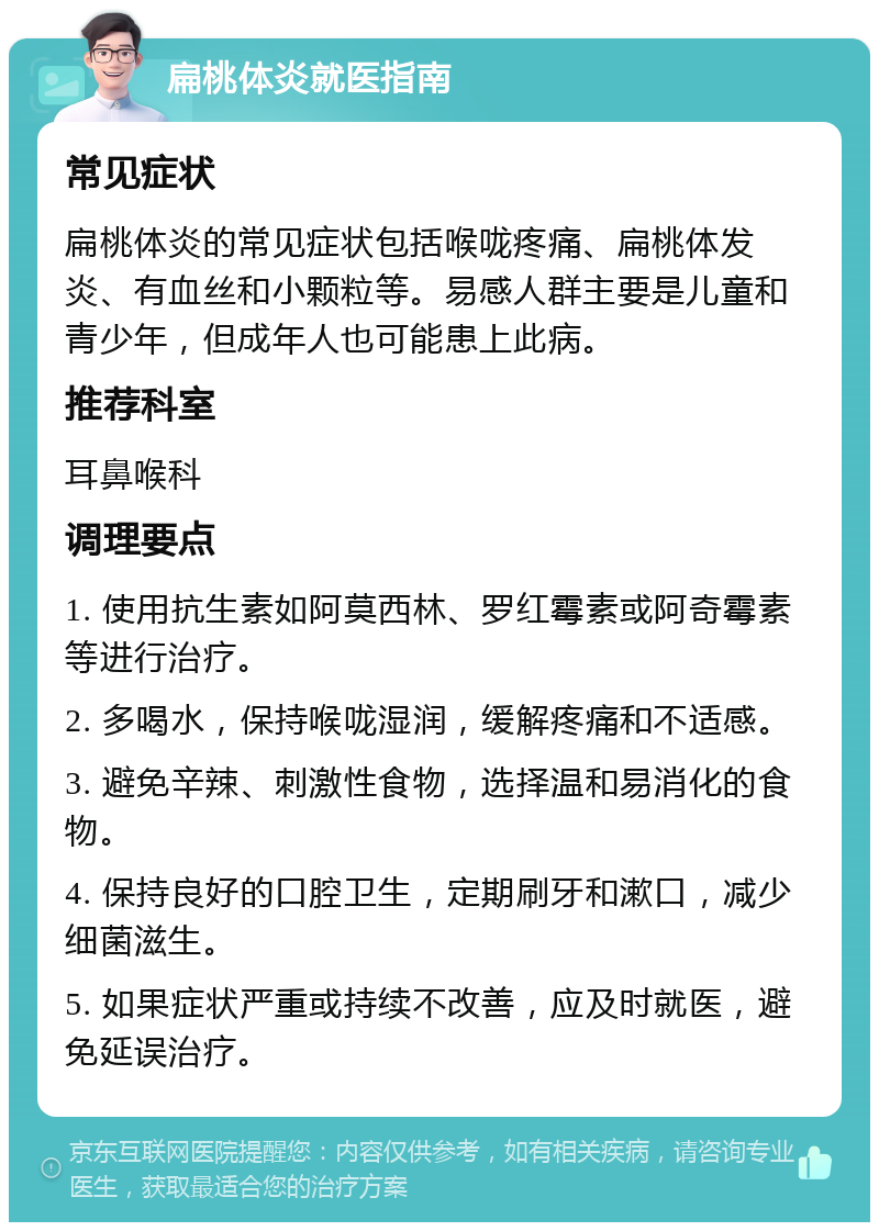 扁桃体炎就医指南 常见症状 扁桃体炎的常见症状包括喉咙疼痛、扁桃体发炎、有血丝和小颗粒等。易感人群主要是儿童和青少年，但成年人也可能患上此病。 推荐科室 耳鼻喉科 调理要点 1. 使用抗生素如阿莫西林、罗红霉素或阿奇霉素等进行治疗。 2. 多喝水，保持喉咙湿润，缓解疼痛和不适感。 3. 避免辛辣、刺激性食物，选择温和易消化的食物。 4. 保持良好的口腔卫生，定期刷牙和漱口，减少细菌滋生。 5. 如果症状严重或持续不改善，应及时就医，避免延误治疗。