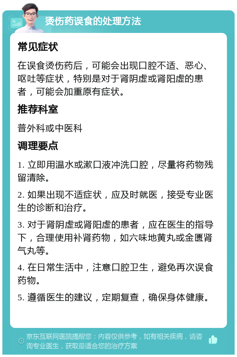 烫伤药误食的处理方法 常见症状 在误食烫伤药后，可能会出现口腔不适、恶心、呕吐等症状，特别是对于肾阴虚或肾阳虚的患者，可能会加重原有症状。 推荐科室 普外科或中医科 调理要点 1. 立即用温水或漱口液冲洗口腔，尽量将药物残留清除。 2. 如果出现不适症状，应及时就医，接受专业医生的诊断和治疗。 3. 对于肾阴虚或肾阳虚的患者，应在医生的指导下，合理使用补肾药物，如六味地黄丸或金匮肾气丸等。 4. 在日常生活中，注意口腔卫生，避免再次误食药物。 5. 遵循医生的建议，定期复查，确保身体健康。