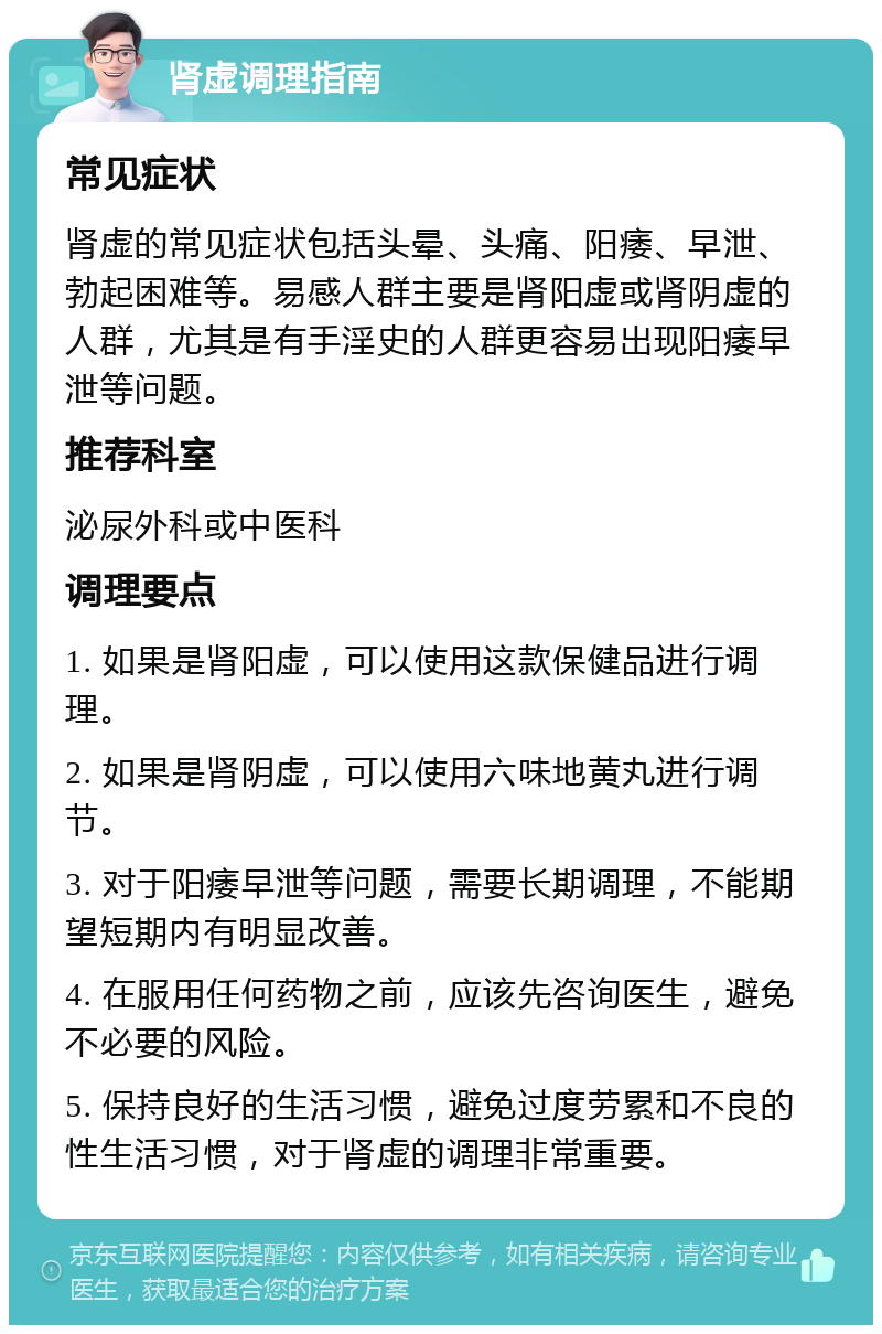 肾虚调理指南 常见症状 肾虚的常见症状包括头晕、头痛、阳痿、早泄、勃起困难等。易感人群主要是肾阳虚或肾阴虚的人群，尤其是有手淫史的人群更容易出现阳痿早泄等问题。 推荐科室 泌尿外科或中医科 调理要点 1. 如果是肾阳虚，可以使用这款保健品进行调理。 2. 如果是肾阴虚，可以使用六味地黄丸进行调节。 3. 对于阳痿早泄等问题，需要长期调理，不能期望短期内有明显改善。 4. 在服用任何药物之前，应该先咨询医生，避免不必要的风险。 5. 保持良好的生活习惯，避免过度劳累和不良的性生活习惯，对于肾虚的调理非常重要。