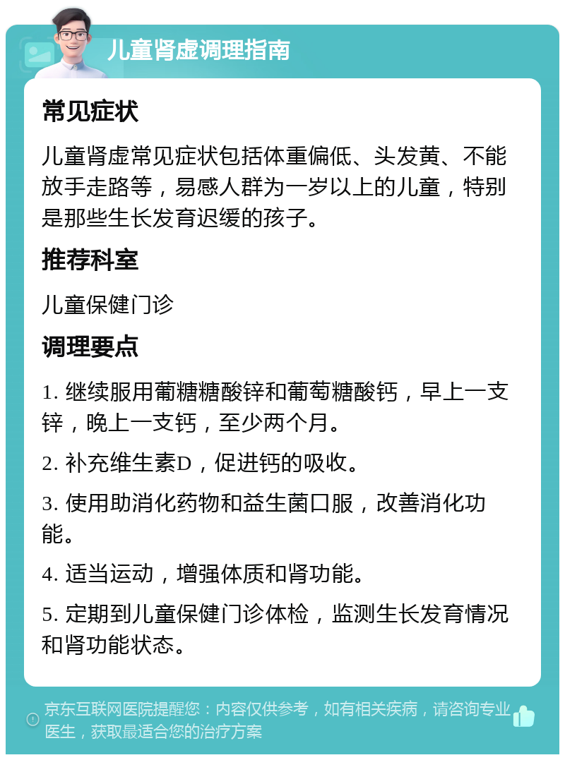 儿童肾虚调理指南 常见症状 儿童肾虚常见症状包括体重偏低、头发黄、不能放手走路等，易感人群为一岁以上的儿童，特别是那些生长发育迟缓的孩子。 推荐科室 儿童保健门诊 调理要点 1. 继续服用葡糖糖酸锌和葡萄糖酸钙，早上一支锌，晚上一支钙，至少两个月。 2. 补充维生素D，促进钙的吸收。 3. 使用助消化药物和益生菌口服，改善消化功能。 4. 适当运动，增强体质和肾功能。 5. 定期到儿童保健门诊体检，监测生长发育情况和肾功能状态。