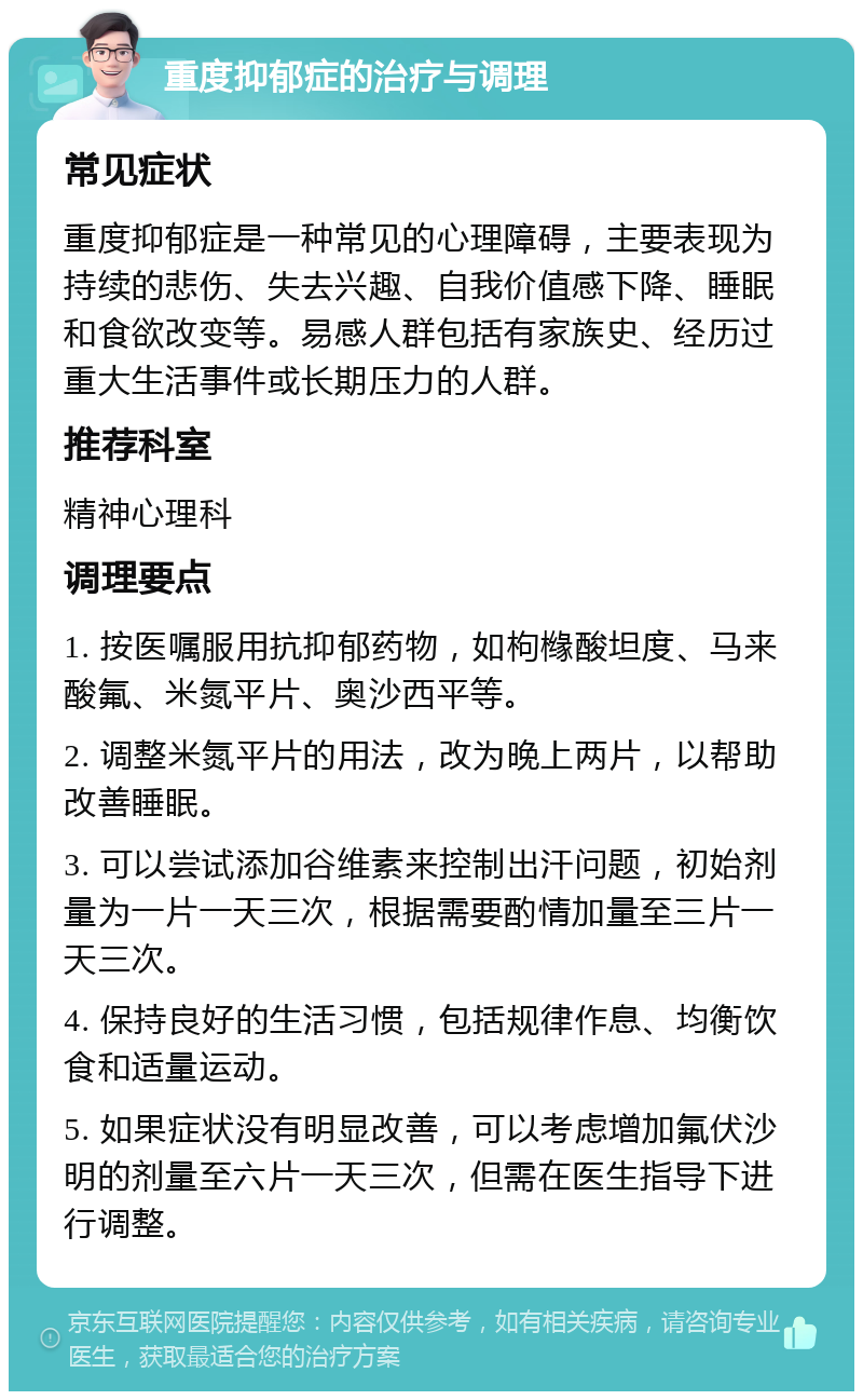 重度抑郁症的治疗与调理 常见症状 重度抑郁症是一种常见的心理障碍，主要表现为持续的悲伤、失去兴趣、自我价值感下降、睡眠和食欲改变等。易感人群包括有家族史、经历过重大生活事件或长期压力的人群。 推荐科室 精神心理科 调理要点 1. 按医嘱服用抗抑郁药物，如枸橼酸坦度、马来酸氟、米氮平片、奥沙西平等。 2. 调整米氮平片的用法，改为晚上两片，以帮助改善睡眠。 3. 可以尝试添加谷维素来控制出汗问题，初始剂量为一片一天三次，根据需要酌情加量至三片一天三次。 4. 保持良好的生活习惯，包括规律作息、均衡饮食和适量运动。 5. 如果症状没有明显改善，可以考虑增加氟伏沙明的剂量至六片一天三次，但需在医生指导下进行调整。