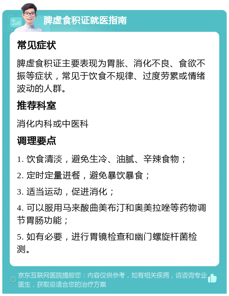 脾虚食积证就医指南 常见症状 脾虚食积证主要表现为胃胀、消化不良、食欲不振等症状，常见于饮食不规律、过度劳累或情绪波动的人群。 推荐科室 消化内科或中医科 调理要点 1. 饮食清淡，避免生冷、油腻、辛辣食物； 2. 定时定量进餐，避免暴饮暴食； 3. 适当运动，促进消化； 4. 可以服用马来酸曲美布汀和奥美拉唑等药物调节胃肠功能； 5. 如有必要，进行胃镜检查和幽门螺旋杆菌检测。