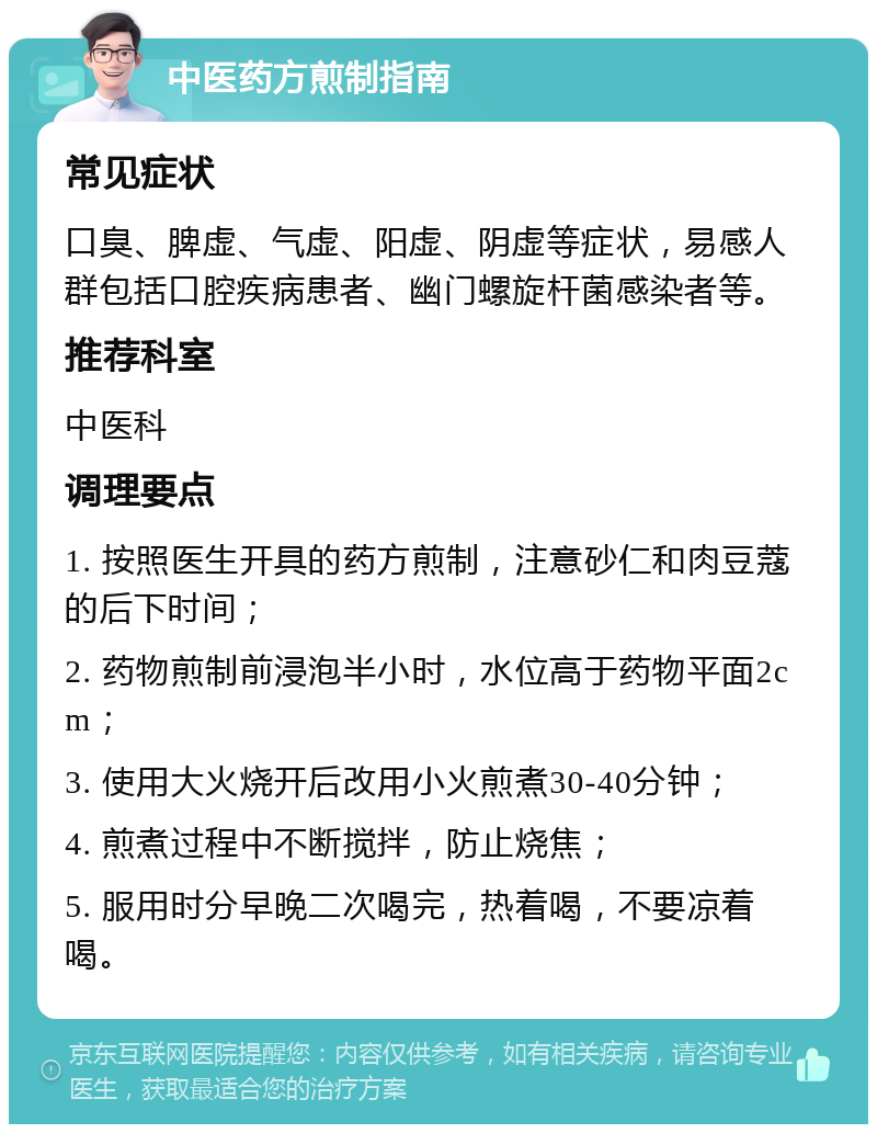 中医药方煎制指南 常见症状 口臭、脾虚、气虚、阳虚、阴虚等症状，易感人群包括口腔疾病患者、幽门螺旋杆菌感染者等。 推荐科室 中医科 调理要点 1. 按照医生开具的药方煎制，注意砂仁和肉豆蔻的后下时间； 2. 药物煎制前浸泡半小时，水位高于药物平面2cm； 3. 使用大火烧开后改用小火煎煮30-40分钟； 4. 煎煮过程中不断搅拌，防止烧焦； 5. 服用时分早晚二次喝完，热着喝，不要凉着喝。