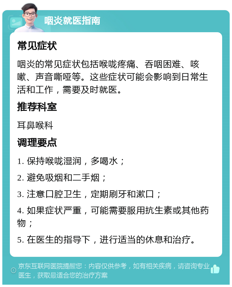 咽炎就医指南 常见症状 咽炎的常见症状包括喉咙疼痛、吞咽困难、咳嗽、声音嘶哑等。这些症状可能会影响到日常生活和工作，需要及时就医。 推荐科室 耳鼻喉科 调理要点 1. 保持喉咙湿润，多喝水； 2. 避免吸烟和二手烟； 3. 注意口腔卫生，定期刷牙和漱口； 4. 如果症状严重，可能需要服用抗生素或其他药物； 5. 在医生的指导下，进行适当的休息和治疗。