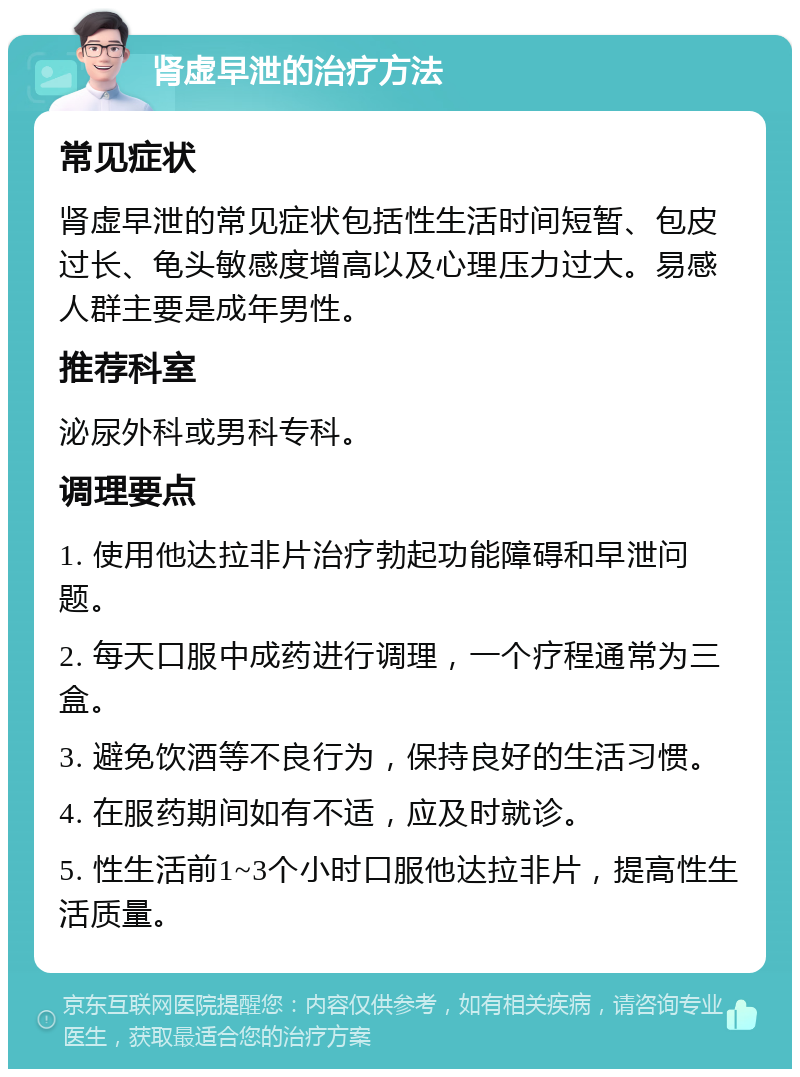 肾虚早泄的治疗方法 常见症状 肾虚早泄的常见症状包括性生活时间短暂、包皮过长、龟头敏感度增高以及心理压力过大。易感人群主要是成年男性。 推荐科室 泌尿外科或男科专科。 调理要点 1. 使用他达拉非片治疗勃起功能障碍和早泄问题。 2. 每天口服中成药进行调理，一个疗程通常为三盒。 3. 避免饮酒等不良行为，保持良好的生活习惯。 4. 在服药期间如有不适，应及时就诊。 5. 性生活前1~3个小时口服他达拉非片，提高性生活质量。