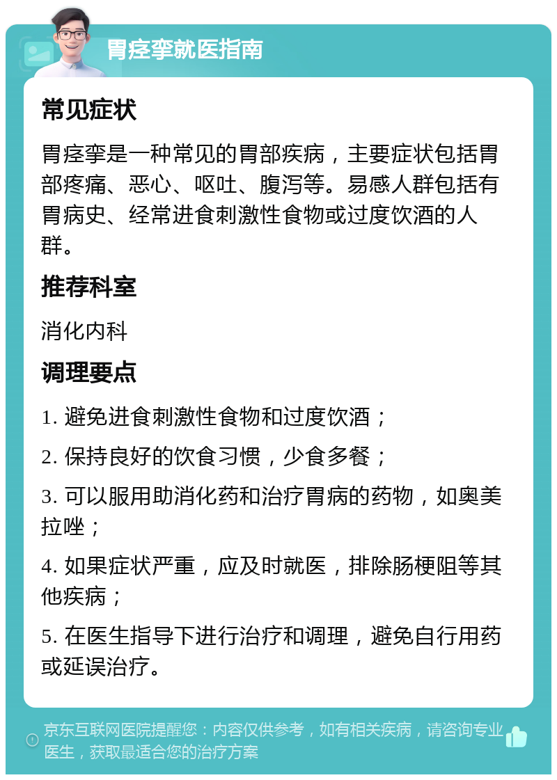 胃痉挛就医指南 常见症状 胃痉挛是一种常见的胃部疾病，主要症状包括胃部疼痛、恶心、呕吐、腹泻等。易感人群包括有胃病史、经常进食刺激性食物或过度饮酒的人群。 推荐科室 消化内科 调理要点 1. 避免进食刺激性食物和过度饮酒； 2. 保持良好的饮食习惯，少食多餐； 3. 可以服用助消化药和治疗胃病的药物，如奥美拉唑； 4. 如果症状严重，应及时就医，排除肠梗阻等其他疾病； 5. 在医生指导下进行治疗和调理，避免自行用药或延误治疗。