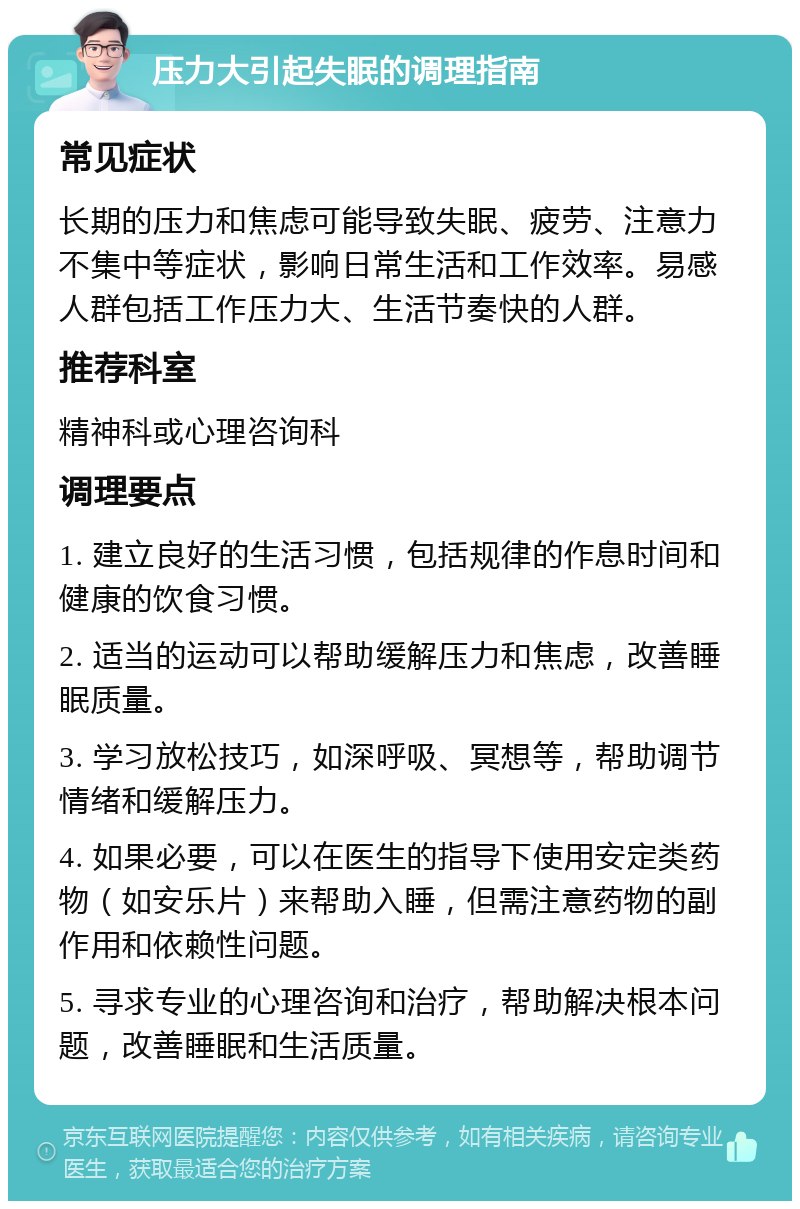 压力大引起失眠的调理指南 常见症状 长期的压力和焦虑可能导致失眠、疲劳、注意力不集中等症状，影响日常生活和工作效率。易感人群包括工作压力大、生活节奏快的人群。 推荐科室 精神科或心理咨询科 调理要点 1. 建立良好的生活习惯，包括规律的作息时间和健康的饮食习惯。 2. 适当的运动可以帮助缓解压力和焦虑，改善睡眠质量。 3. 学习放松技巧，如深呼吸、冥想等，帮助调节情绪和缓解压力。 4. 如果必要，可以在医生的指导下使用安定类药物（如安乐片）来帮助入睡，但需注意药物的副作用和依赖性问题。 5. 寻求专业的心理咨询和治疗，帮助解决根本问题，改善睡眠和生活质量。