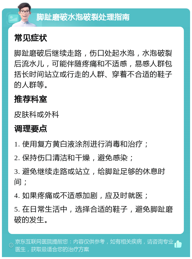 脚趾磨破水泡破裂处理指南 常见症状 脚趾磨破后继续走路，伤口处起水泡，水泡破裂后流水儿，可能伴随疼痛和不适感，易感人群包括长时间站立或行走的人群、穿着不合适的鞋子的人群等。 推荐科室 皮肤科或外科 调理要点 1. 使用复方黄白液涂剂进行消毒和治疗； 2. 保持伤口清洁和干燥，避免感染； 3. 避免继续走路或站立，给脚趾足够的休息时间； 4. 如果疼痛或不适感加剧，应及时就医； 5. 在日常生活中，选择合适的鞋子，避免脚趾磨破的发生。