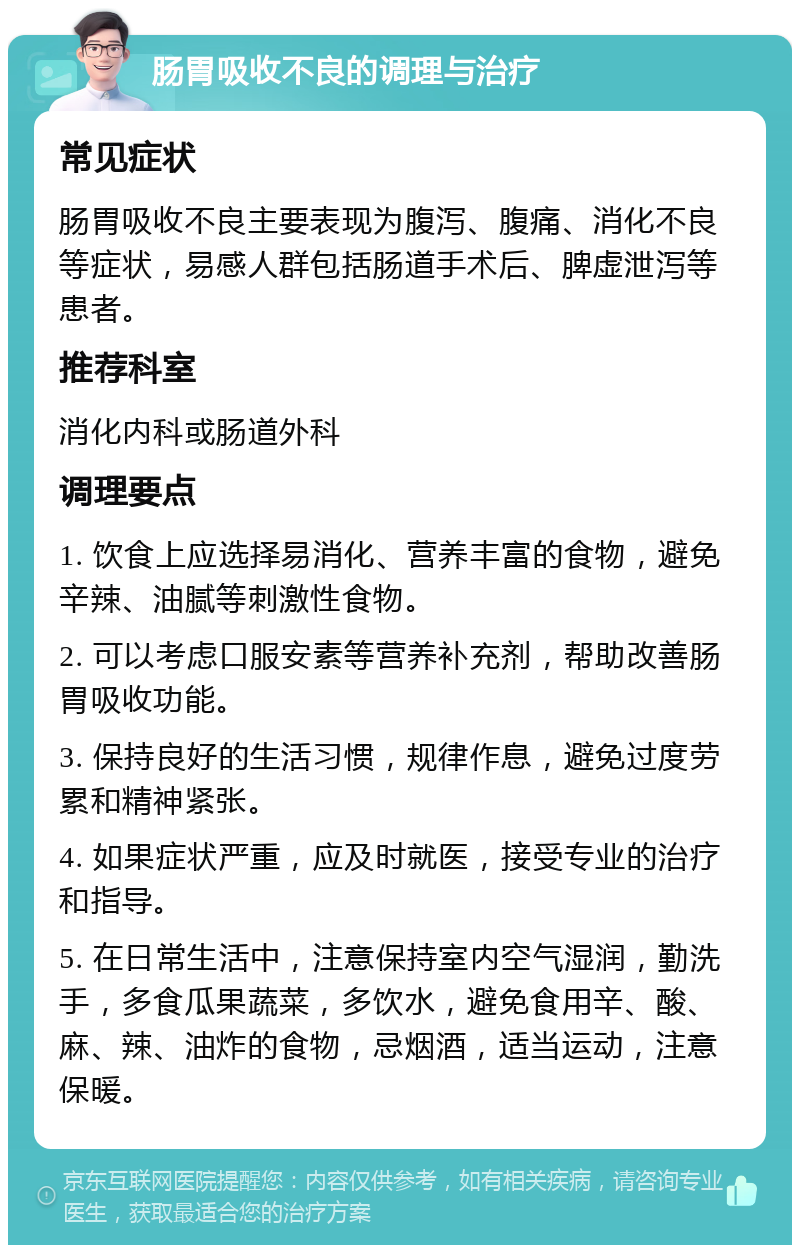 肠胃吸收不良的调理与治疗 常见症状 肠胃吸收不良主要表现为腹泻、腹痛、消化不良等症状，易感人群包括肠道手术后、脾虚泄泻等患者。 推荐科室 消化内科或肠道外科 调理要点 1. 饮食上应选择易消化、营养丰富的食物，避免辛辣、油腻等刺激性食物。 2. 可以考虑口服安素等营养补充剂，帮助改善肠胃吸收功能。 3. 保持良好的生活习惯，规律作息，避免过度劳累和精神紧张。 4. 如果症状严重，应及时就医，接受专业的治疗和指导。 5. 在日常生活中，注意保持室内空气湿润，勤洗手，多食瓜果蔬菜，多饮水，避免食用辛、酸、麻、辣、油炸的食物，忌烟酒，适当运动，注意保暖。