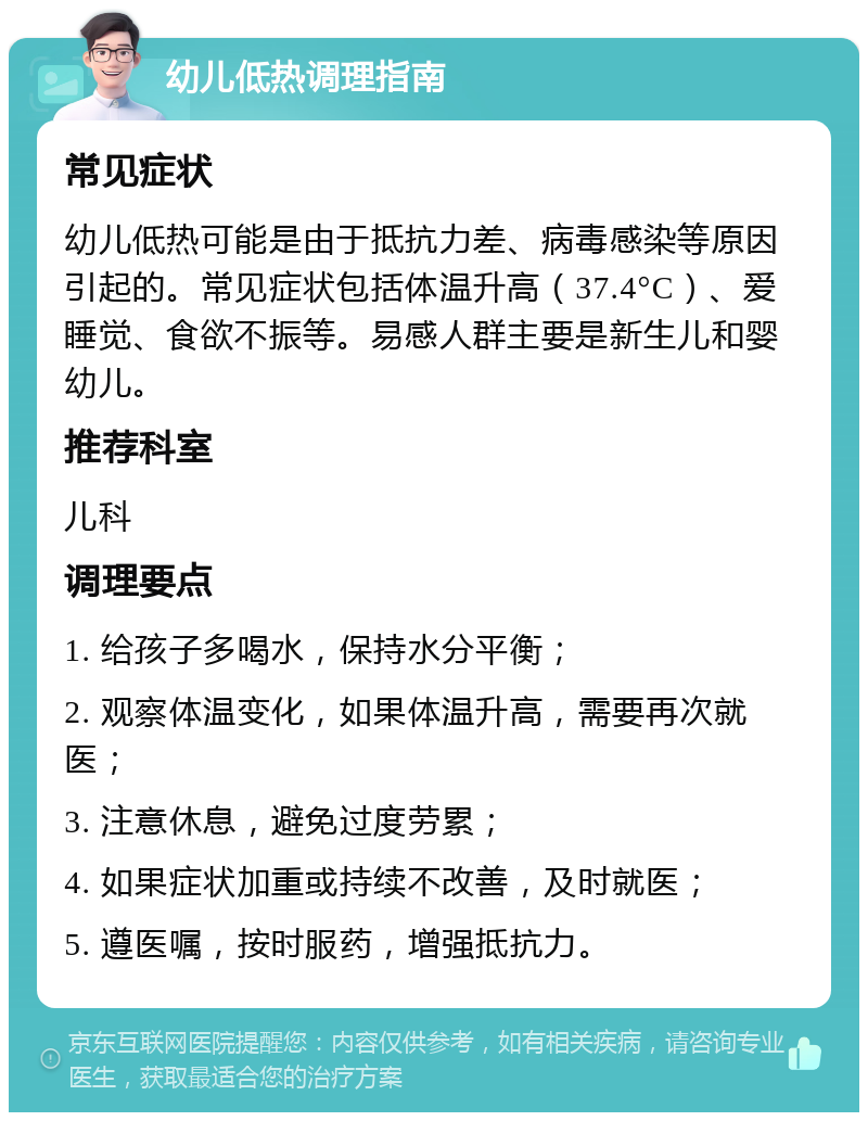 幼儿低热调理指南 常见症状 幼儿低热可能是由于抵抗力差、病毒感染等原因引起的。常见症状包括体温升高（37.4°C）、爱睡觉、食欲不振等。易感人群主要是新生儿和婴幼儿。 推荐科室 儿科 调理要点 1. 给孩子多喝水，保持水分平衡； 2. 观察体温变化，如果体温升高，需要再次就医； 3. 注意休息，避免过度劳累； 4. 如果症状加重或持续不改善，及时就医； 5. 遵医嘱，按时服药，增强抵抗力。