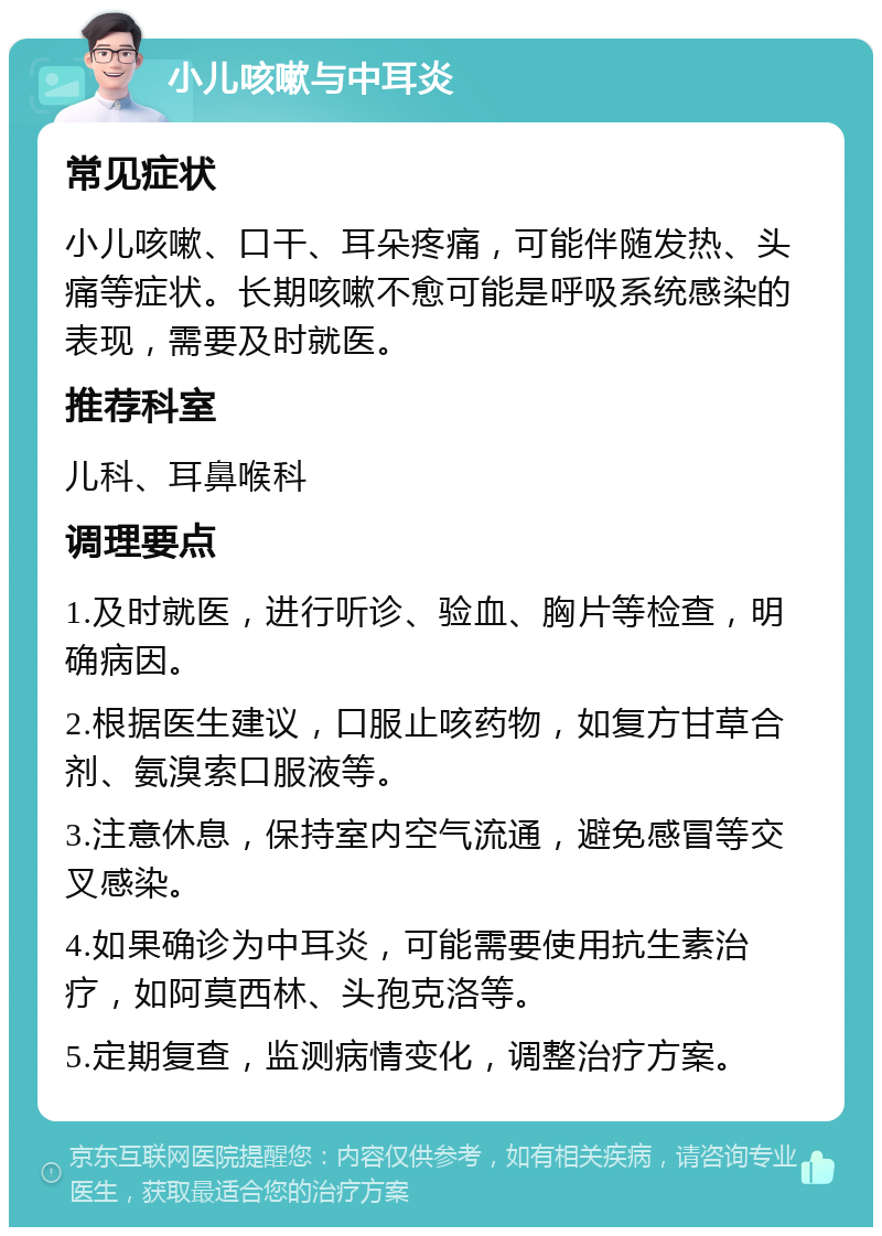 小儿咳嗽与中耳炎 常见症状 小儿咳嗽、口干、耳朵疼痛，可能伴随发热、头痛等症状。长期咳嗽不愈可能是呼吸系统感染的表现，需要及时就医。 推荐科室 儿科、耳鼻喉科 调理要点 1.及时就医，进行听诊、验血、胸片等检查，明确病因。 2.根据医生建议，口服止咳药物，如复方甘草合剂、氨溴索口服液等。 3.注意休息，保持室内空气流通，避免感冒等交叉感染。 4.如果确诊为中耳炎，可能需要使用抗生素治疗，如阿莫西林、头孢克洛等。 5.定期复查，监测病情变化，调整治疗方案。