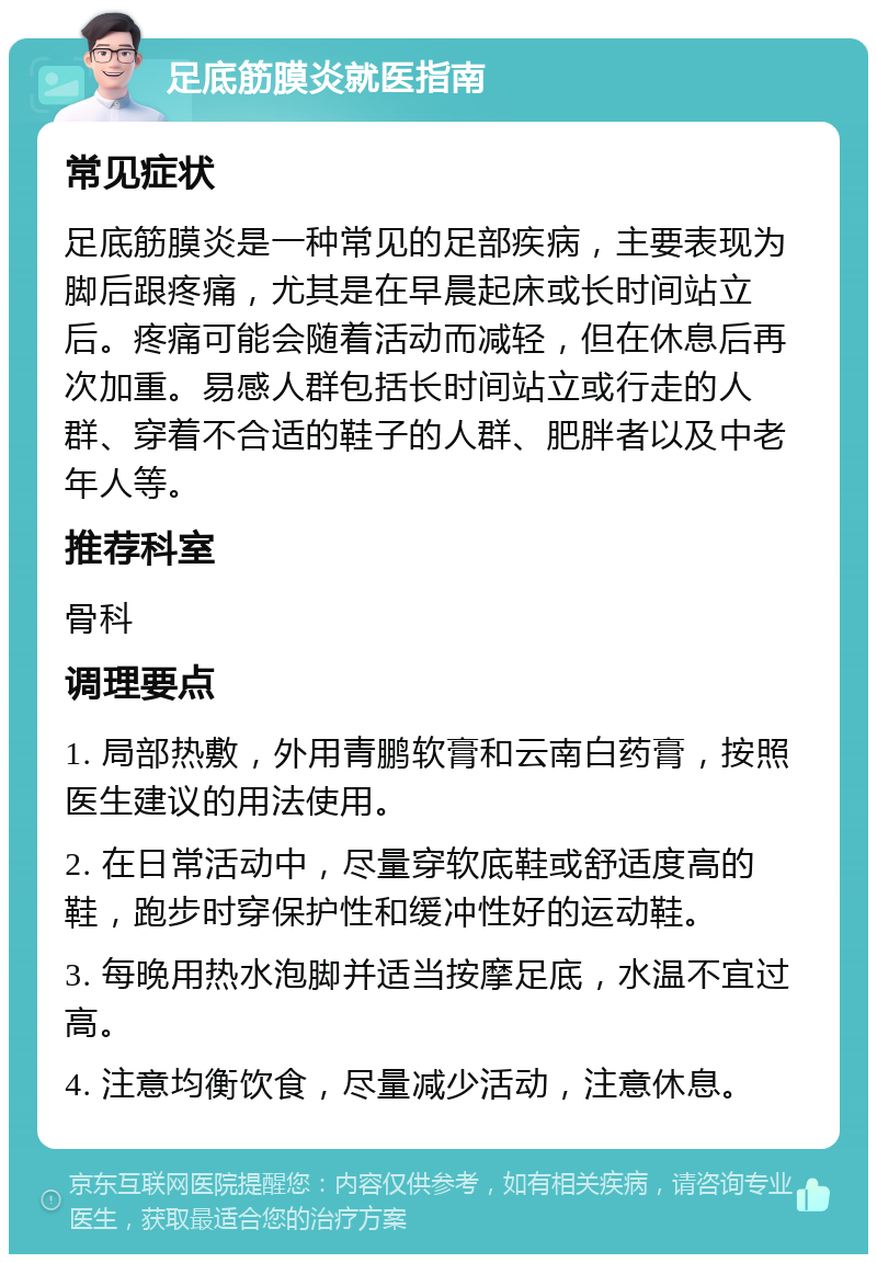 足底筋膜炎就医指南 常见症状 足底筋膜炎是一种常见的足部疾病，主要表现为脚后跟疼痛，尤其是在早晨起床或长时间站立后。疼痛可能会随着活动而减轻，但在休息后再次加重。易感人群包括长时间站立或行走的人群、穿着不合适的鞋子的人群、肥胖者以及中老年人等。 推荐科室 骨科 调理要点 1. 局部热敷，外用青鹏软膏和云南白药膏，按照医生建议的用法使用。 2. 在日常活动中，尽量穿软底鞋或舒适度高的鞋，跑步时穿保护性和缓冲性好的运动鞋。 3. 每晚用热水泡脚并适当按摩足底，水温不宜过高。 4. 注意均衡饮食，尽量减少活动，注意休息。