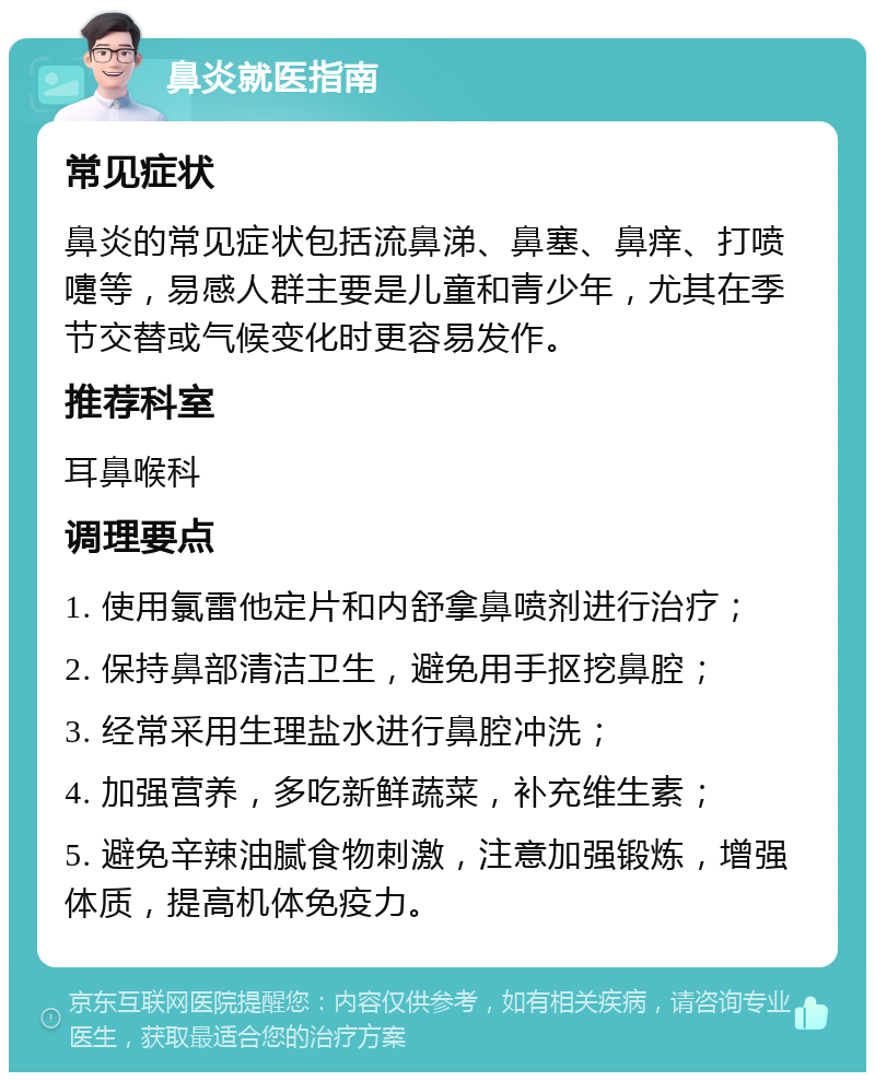 鼻炎就医指南 常见症状 鼻炎的常见症状包括流鼻涕、鼻塞、鼻痒、打喷嚏等，易感人群主要是儿童和青少年，尤其在季节交替或气候变化时更容易发作。 推荐科室 耳鼻喉科 调理要点 1. 使用氯雷他定片和内舒拿鼻喷剂进行治疗； 2. 保持鼻部清洁卫生，避免用手抠挖鼻腔； 3. 经常采用生理盐水进行鼻腔冲洗； 4. 加强营养，多吃新鲜蔬菜，补充维生素； 5. 避免辛辣油腻食物刺激，注意加强锻炼，增强体质，提高机体免疫力。