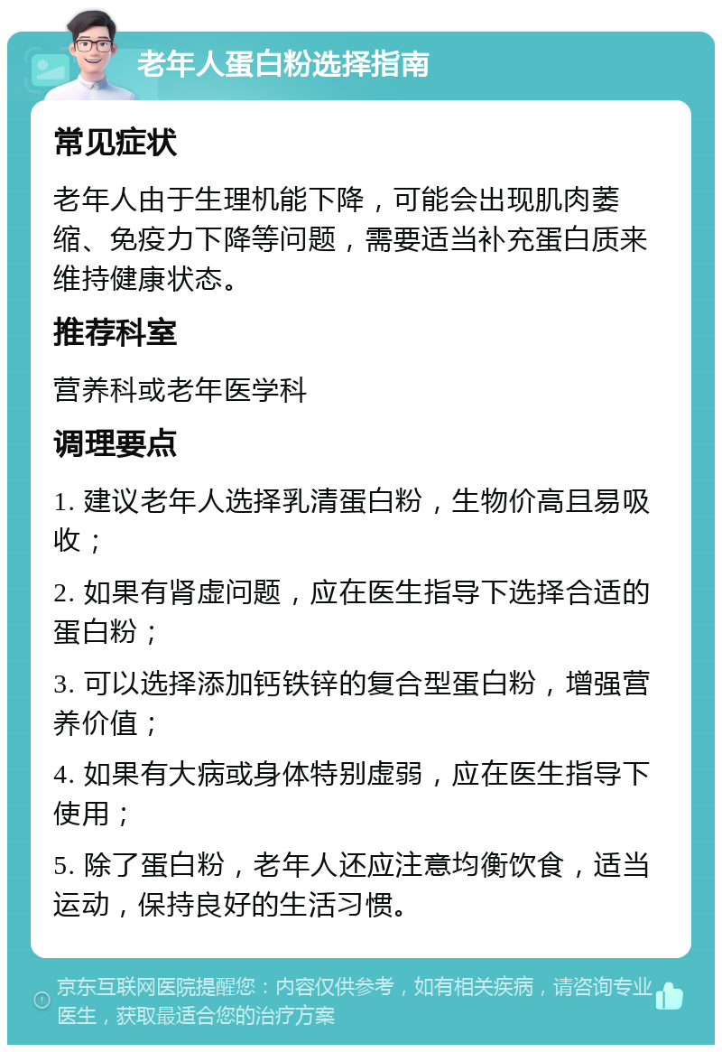 老年人蛋白粉选择指南 常见症状 老年人由于生理机能下降，可能会出现肌肉萎缩、免疫力下降等问题，需要适当补充蛋白质来维持健康状态。 推荐科室 营养科或老年医学科 调理要点 1. 建议老年人选择乳清蛋白粉，生物价高且易吸收； 2. 如果有肾虚问题，应在医生指导下选择合适的蛋白粉； 3. 可以选择添加钙铁锌的复合型蛋白粉，增强营养价值； 4. 如果有大病或身体特别虚弱，应在医生指导下使用； 5. 除了蛋白粉，老年人还应注意均衡饮食，适当运动，保持良好的生活习惯。