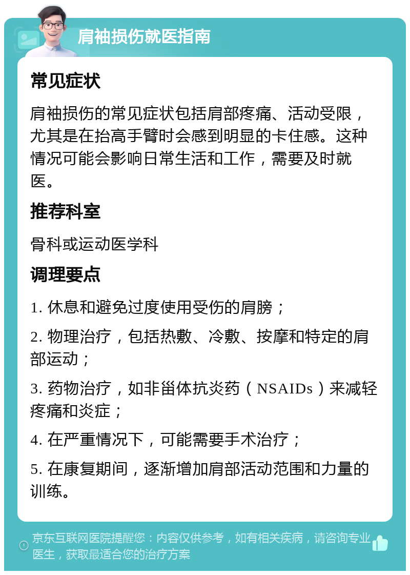 肩袖损伤就医指南 常见症状 肩袖损伤的常见症状包括肩部疼痛、活动受限，尤其是在抬高手臂时会感到明显的卡住感。这种情况可能会影响日常生活和工作，需要及时就医。 推荐科室 骨科或运动医学科 调理要点 1. 休息和避免过度使用受伤的肩膀； 2. 物理治疗，包括热敷、冷敷、按摩和特定的肩部运动； 3. 药物治疗，如非甾体抗炎药（NSAIDs）来减轻疼痛和炎症； 4. 在严重情况下，可能需要手术治疗； 5. 在康复期间，逐渐增加肩部活动范围和力量的训练。