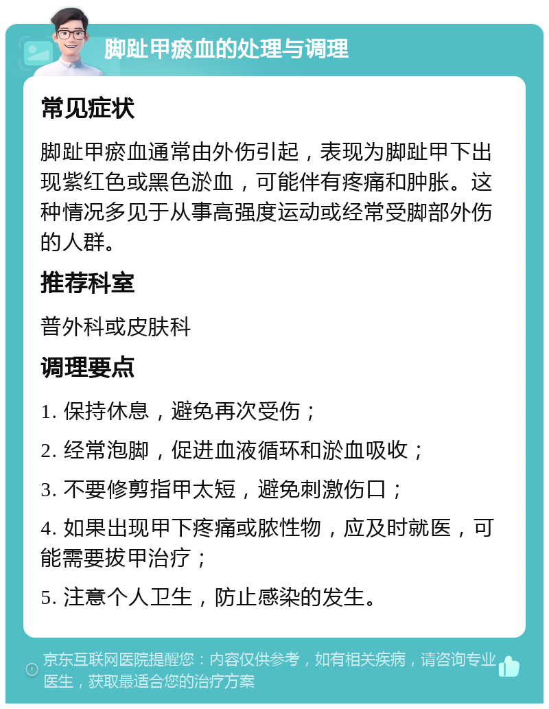 脚趾甲瘀血的处理与调理 常见症状 脚趾甲瘀血通常由外伤引起，表现为脚趾甲下出现紫红色或黑色淤血，可能伴有疼痛和肿胀。这种情况多见于从事高强度运动或经常受脚部外伤的人群。 推荐科室 普外科或皮肤科 调理要点 1. 保持休息，避免再次受伤； 2. 经常泡脚，促进血液循环和淤血吸收； 3. 不要修剪指甲太短，避免刺激伤口； 4. 如果出现甲下疼痛或脓性物，应及时就医，可能需要拔甲治疗； 5. 注意个人卫生，防止感染的发生。